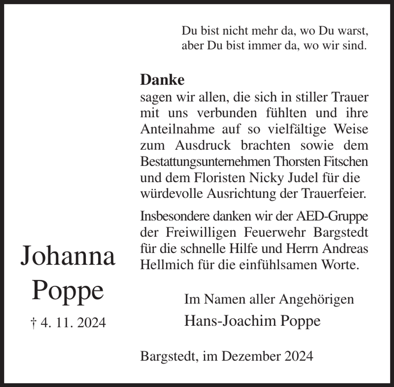 <p>Du bist nicht mehr da, wo Du warst,<br />aber Du bist immer da, wo wir sind.<br />Danke<br />sagen wir allen, die sich in stiller Trauer mit uns verbunden fühlten und ihre<br />Anteilnahme auf so vielfältige Weise zum Ausdruck brachten sowie dem<br />Bestattungsunternehmen Thorsten Fitschen<br />und dem Floristen Nicky Judel für die<br />würdevolle Ausrichtung der Trauerfeier.<br />Insbesondere danken wir der AED-Gruppe<br />der Freiwilligen Feuerwehr Bargstedt für die schnelle Hilfe und Herrn Andreas Hellmich für die einfühlsamen Worte.<br />Im Namen aller Angehörigen<br />Hans-Joachim Poppe<br />Bargstedt, im Dezember 2024</p><p>Johanna<br />Poppe<br />† 4. 11. 2024</p>
