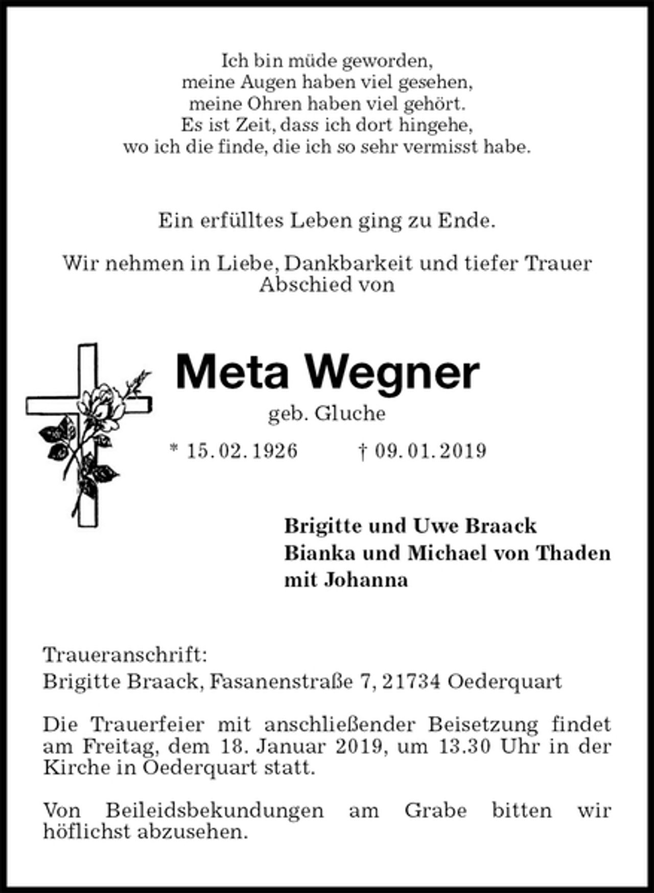 <p>Ich bin müde geworden,<br />meine Augen haben viel gesehen,<br />meine Ohren haben viel gehört.<br />Es ist Zeit, dass ich dort hingehe,<br />wo ich die finde, die ich so sehr vermisst habe.<br />Ein erfülltes Leben ging zu Ende.</p><p>Wir nehmen in Liebe, Dankbarkeit und tiefer Trauer<br />Abschied von<br />Meta Wegner<br />geb. Gluche<br />* 15. 02. 1926 † 09. 01. 2019<br />Brigitte und Uwe Braack<br />Bianka und Michael von Thaden<br />mit Johanna<br />Traueranschrift:<br />Brigitte Braack, Fasanenstraße 7, 21734 Oederquart</p><p>Die Trauerfeier mit anschließender Beisetzung findet am Freitag, dem 18. Januar 2019, um 13.30 Uhr in der Kirche in Oederquart statt.</p><p>Von Beileidsbekundungen am Grabe bitten wir<br />höflichst abzusehen.</p>