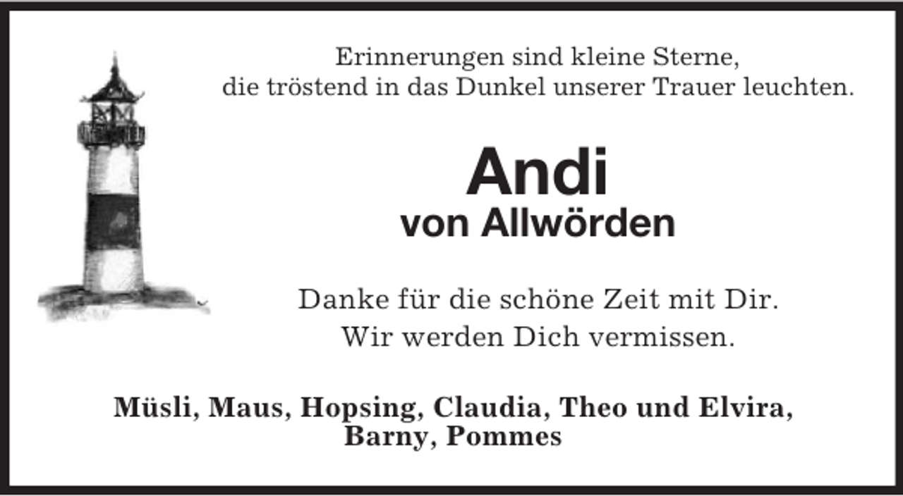 <p>Erinnerungen sind kleine Sterne,<br />die tröstend in das Dunkel unserer Trauer leuchten.<br />Andi<br />von Allwörden<br />Danke für die schöne Zeit mit Dir.<br />Wir werden Dich vermissen.<br />Müsli, Maus, Hopsing, Claudia, Theo und Elvira,<br />Barny, Pommes</p>