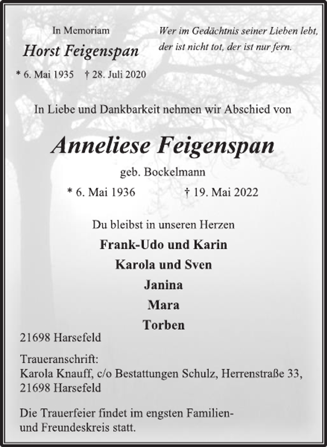 <p>In Memoriam<br />Horst Feigenspan<br />* 6. Mai 1935 † 28. Juli 2020<br />Wer im Gedächtnis seiner Lieben lebt,<br />der ist nicht tot, der ist nur fern.<br />In Liebe und Dankbarkeit nehmen wir Abschied von<br />Anneliese Feigenspan<br />geb. Bockelmann<br />* 6. Mai 1936 † 19. Mai 2022<br />Du bleibst in unseren Herzen<br />Frank-Udo und Karin<br />Karola und Sven<br />Janina<br />Mara<br />Torben<br />21698 Harsefeld<br />Traueranschrift:<br />Karola Knauff, c/o Bestattungen Schulz, Herrenstraße 33,<br />21698 Harsefeld<br />Die Trauerfeier findet im engsten Familienund Freundeskreis statt.</p>