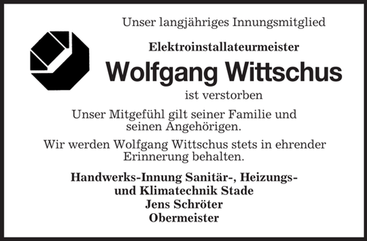 <p>Unser langjähriges Innungsmitglied<br />Elektroinstallateurmeister</p><p>Wolfgang Wittschus<br />ist verstorben<br />Unser Mitgefühl gilt seiner Familie und<br />seinen Angehörigen.<br />Wir werden Wolfgang Wittschus stets in ehrender<br />Erinnerung behalten.<br />Handwerks-Innung Sanitär-, Heizungsund Klimatechnik Stade<br />Jens Schröter<br />Obermeister</p>