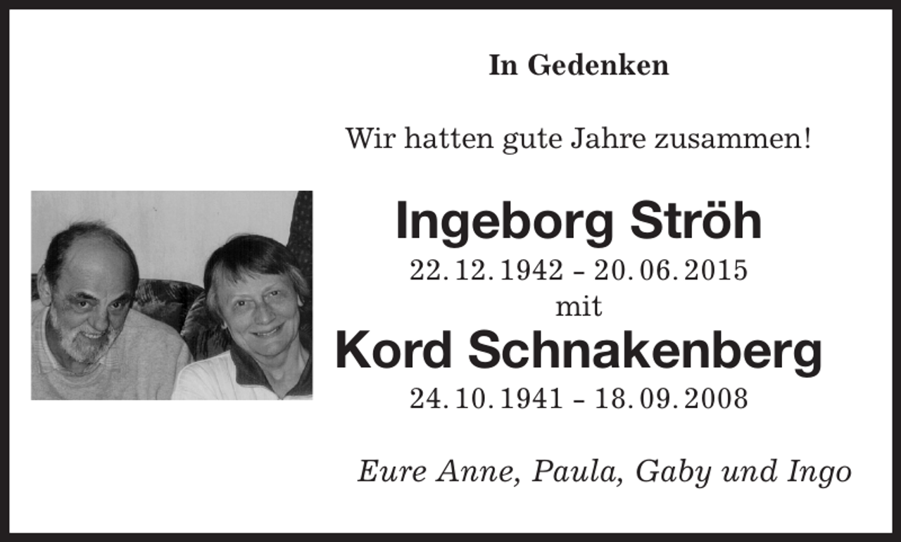 <p>In Gedenken<br />Wir hatten gute Jahre zusammen!<br />Ingeborg Ströh<br />22. 12. 1942 - 20. 06. 2015<br />mit<br />Kord Schnakenberg<br />24. 10. 1941 - 18. 09. 2008<br />Eure Anne, Paula, Gaby und Ingo</p>