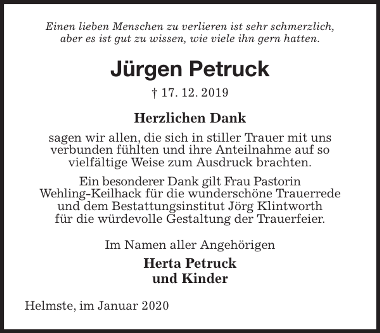 <p>Einen lieben Menschen zu verlieren ist sehr schmerzlich,<br />aber es ist gut zu wissen, wie viele ihn gern hatten.<br />Jürgen Petruck<br />† 17. 12. 2019<br />Herzlichen Dank<br />sagen wir allen, die sich in stiller Trauer mit uns<br />verbunden fühlten und ihre Anteilnahme auf so<br />vielfältige Weise zum Ausdruck brachten.<br />Ein besonderer Dank gilt Frau Pastorin<br />Wehling-Keilhack für die wunderschöne Trauerrede<br />und dem Bestattungsinstitut Jörg Klintworth<br />für die würdevolle Gestaltung der Trauerfeier.<br />Im Namen aller Angehörigen<br />Herta Petruck<br />und Kinder<br />Helmste, im Januar 2020</p>