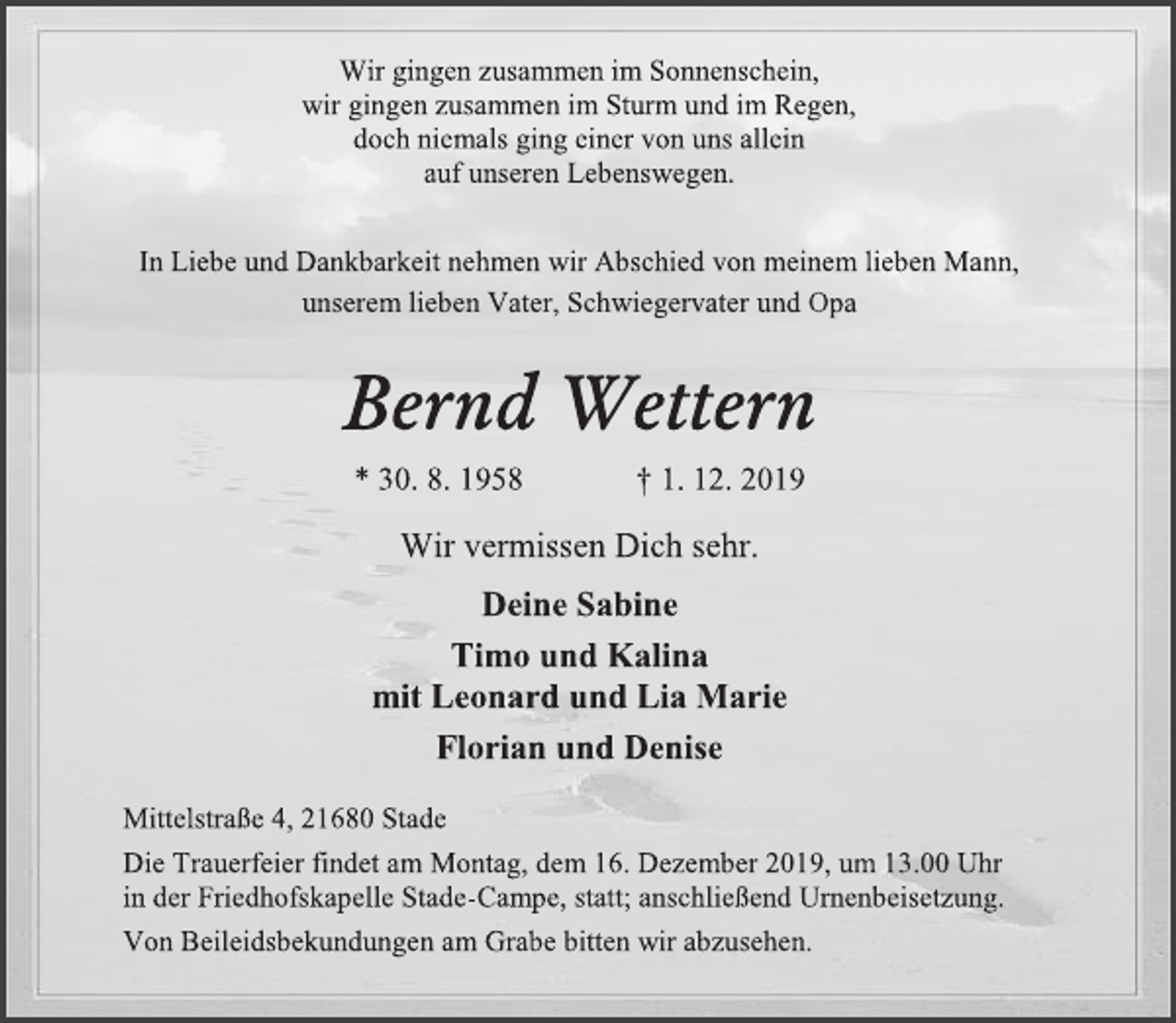 <p>Wir gingen zusammen im Sonnenschein,<br />wir gingen zusammen im Sturm und im Regen,<br />doch niemals ging einer von uns allein<br />auf unseren Lebenswegen.<br />In Liebe und Dankbarkeit nehmen wir Abschied von meinem lieben Mann,<br />unserem lieben Vater, Schwiegervater und Opa<br />Bernd Wettern<br />* 30. 8. 1958 † 1. 12. 2019<br />Wir vermissen Dich sehr.<br />Deine Sabine<br />Timo und Kalina<br />mit Leonard und Lia Marie<br />Florian und Denise<br />Mittelstraße 4, 21680 Stade<br />Die Trauerfeier findet am Montag, dem 16. Dezember 2019, um 13.00 Uhr<br />in der Friedhofskapelle Stade-Campe, statt; anschließend Urnenbeisetzung.<br />Von Beileidsbekundungen am Grabe bitten wir abzusehen.</p>