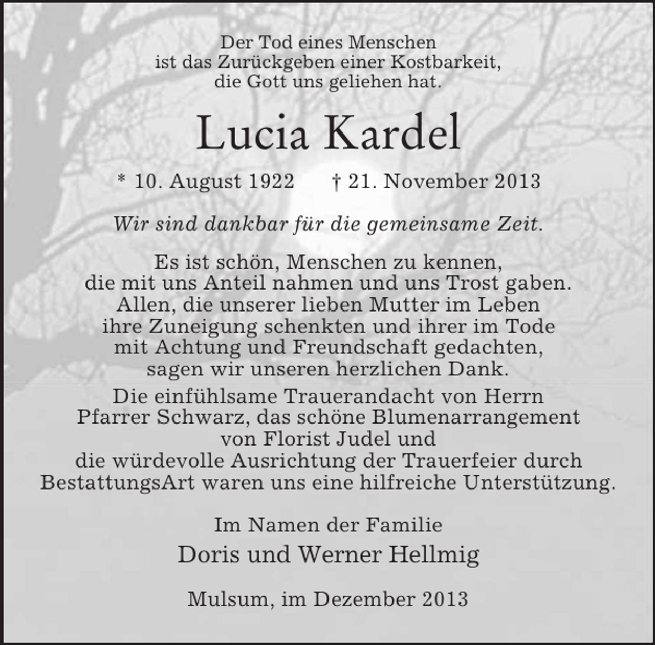 <p>Der Tod eines Menschen<br />ist das Zurückgeben einer Kostbarkeit,<br />die Gott uns geliehen hat.<br />Lucia Kardel<br />* 10. August 1922 † 21. November 2013<br />Wir sind dankbar für die gemeinsame Zeit.<br />Es ist schön, Menschen zu kennen,<br />die mit uns Anteil nahmen und uns Trost gaben.<br />Allen, die unserer lieben Mutter im Leben<br />ihre Zuneigung schenkten und ihrer im Tode<br />mit Achtung und Freundschaft gedachten,<br />sagen wir unseren herzlichen Dank.<br />Die einfühlsame Trauerandacht von Herrn<br />Pfarrer Schwarz, das schöne Blumenarrangement<br />von Florist Judel und<br />die würdevolle Ausrichtung der Trauerfeier durch<br />BestattungsArt waren uns eine hilfreiche Unterstützung.<br />Im Namen der Familie<br />Doris und Werner Hellmig<br />Mulsum, im Dezember 2013</p>