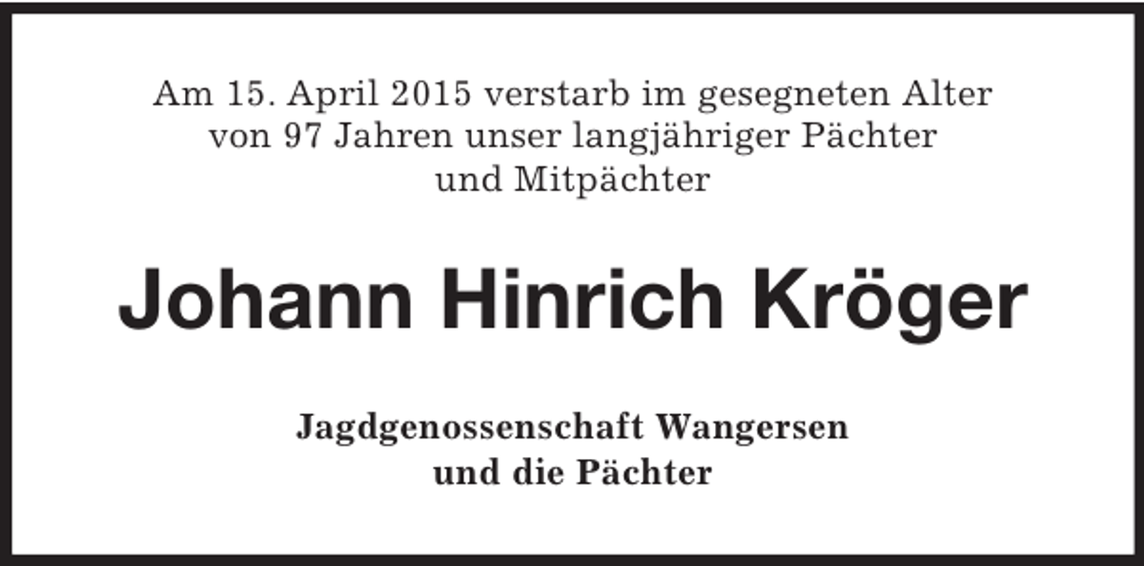 <p>Am 15. April 2015 verstarb im gesegneten Alter<br />von 97 Jahren unser langjähriger Pächter<br />und Mitpächter<br />Johann Hinrich Kröger<br />Jagdgenossenschaft Wangersen<br />und die Pächter</p>