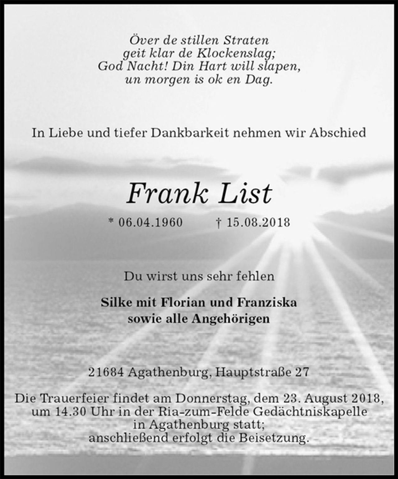 <p>Över de stillen Straten<br />geit klar de Klockenslag;<br />God Nacht! Din Hart will slapen,<br />un morgen is ok en Dag.<br />In Liebe und tiefer Dankbarkeit nehmen wir Abschied<br />Frank List<br />* 06.04.1960 † 15.08.2018<br />Du wirst uns sehr fehlen<br />Silke mit Florian und Franziska<br />sowie alle Angehörigen<br />21684 Agathenburg, Hauptstraße 27</p><p>Die Trauerfeier findet am Donnerstag, dem 23. August 2018,<br />um 14.30 Uhr in der Ria-zum-Felde Gedächtniskapelle<br />in Agathenburg statt;<br />anschließend erfolgt die Beisetzung.</p>