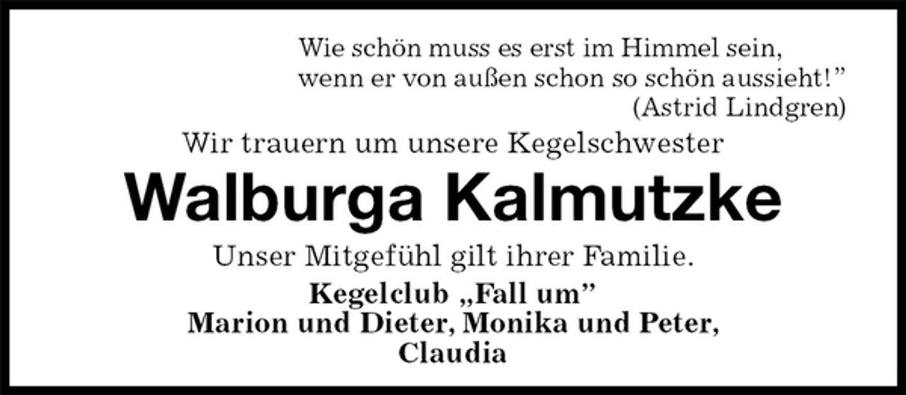 <p>Wie schön muss es erst im Himmel sein,<br />wenn er von außen schon so schön aussieht!”<br />(Astrid Lindgren)<br />Wir trauern um unsere Kegelschwester<br />Walburga Kalmutzke<br />Unser Mitgefühl gilt ihrer Familie.<br />Kegelclub „Fall um”<br />Marion und Dieter, Monika und Peter,<br />Claudia</p>