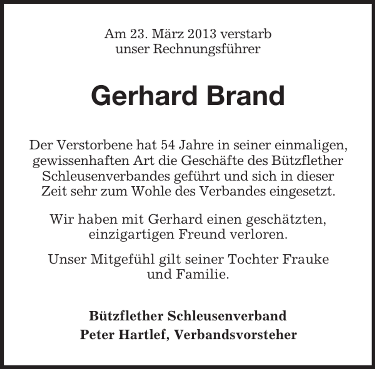 <p>Am 23. März 2013 verstarb<br />unser Rechnungsführer</p><p>Gerhard Brand<br />Der Verstorbene hat 54 Jahre in seiner einmaligen,<br />gewissenhaften Art die Geschäfte des Bützflether<br />Schleusenverbandes geführt und sich in dieser<br />Zeit sehr zum Wohle des Verbandes eingesetzt.<br />Wir haben mit Gerhard einen geschätzten,<br />einzigartigen Freund verloren.<br />Unser Mitgefühl gilt seiner Tochter Frauke<br />und Familie.<br />Bützflether Schleusenverband<br />Peter Hartlef, Verbandsvorsteher</p>