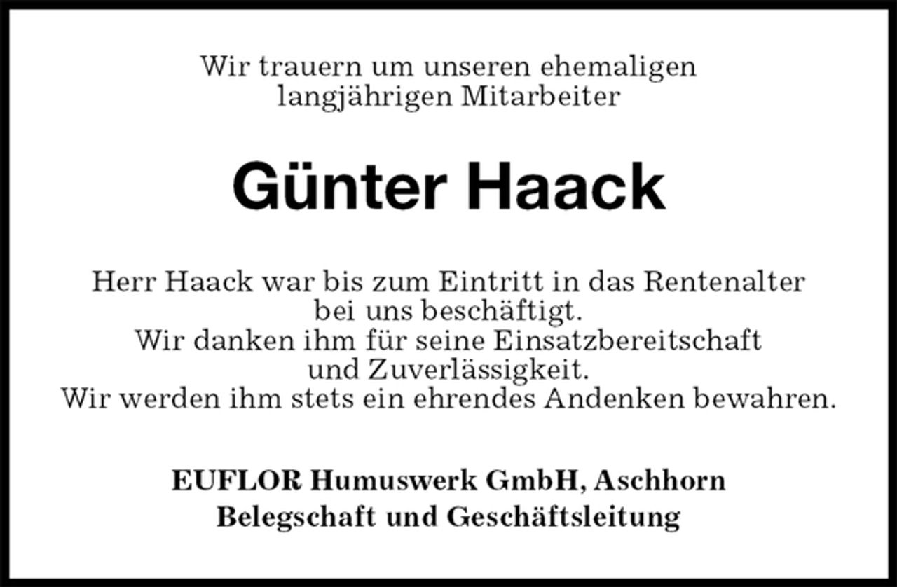 <p>Wir trauern um unseren ehemaligen<br />langjährigen Mitarbeiter<br />Günter Haack<br />EUFLOR Humuswerk GmbH, Aschhorn<br />Belegschaft und Geschäftsleitung<br />Herr Haack war bis zum Eintritt in das Rentenalter<br />bei uns beschäftigt.<br />Wir danken ihm für seine Einsatzbereitschaft<br />und Zuverlässigkeit.<br />Wir werden ihm stets ein ehrendes Andenken bewahren.</p>