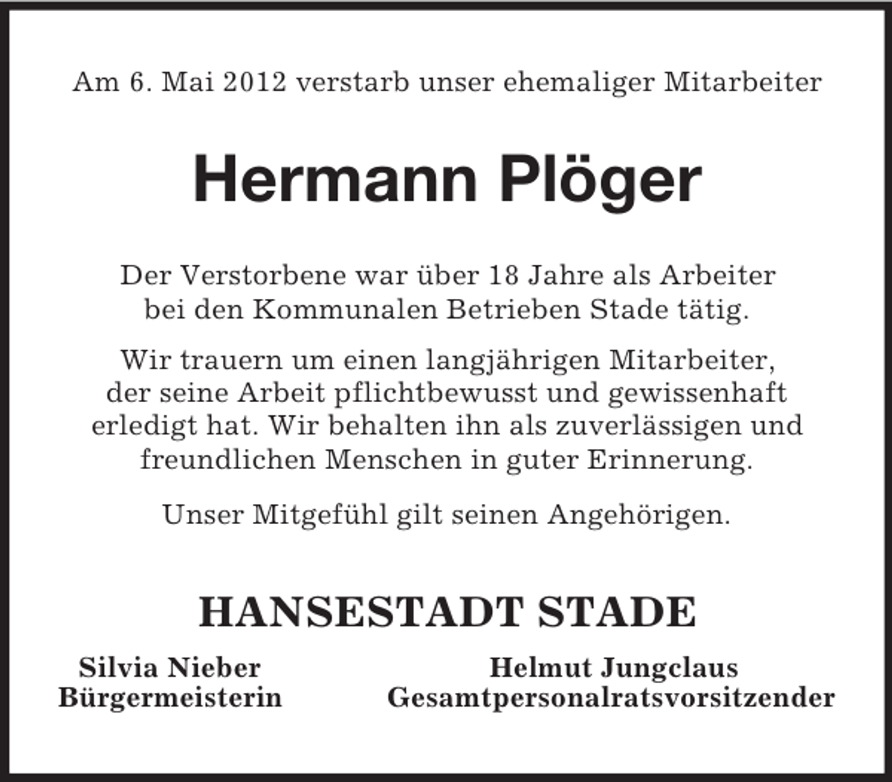 <p>Am 6. Mai 2012 verstarb unser ehemaliger Mitarbeiter<br />Hermann Plöger<br />Der Verstorbene war über 18 Jahre als Arbeiter<br />bei den Kommunalen Betrieben Stade tätig.</p><p>Wir trauern um einen langjährigen Mitarbeiter,<br />der seine Arbeit pflichtbewusst und gewissenhaft<br />erledigt hat. Wir behalten ihn als zuverlässigen und freundlichen Menschen in guter Erinnerung.<br />Unser Mitgefühl gilt seinen Angehörigen.<br />HANSESTADT STADE<br />Silvia Nieber Helmut Jungclaus<br />Bürgermeisterin Gesamtpersonalratsvorsitzender</p>