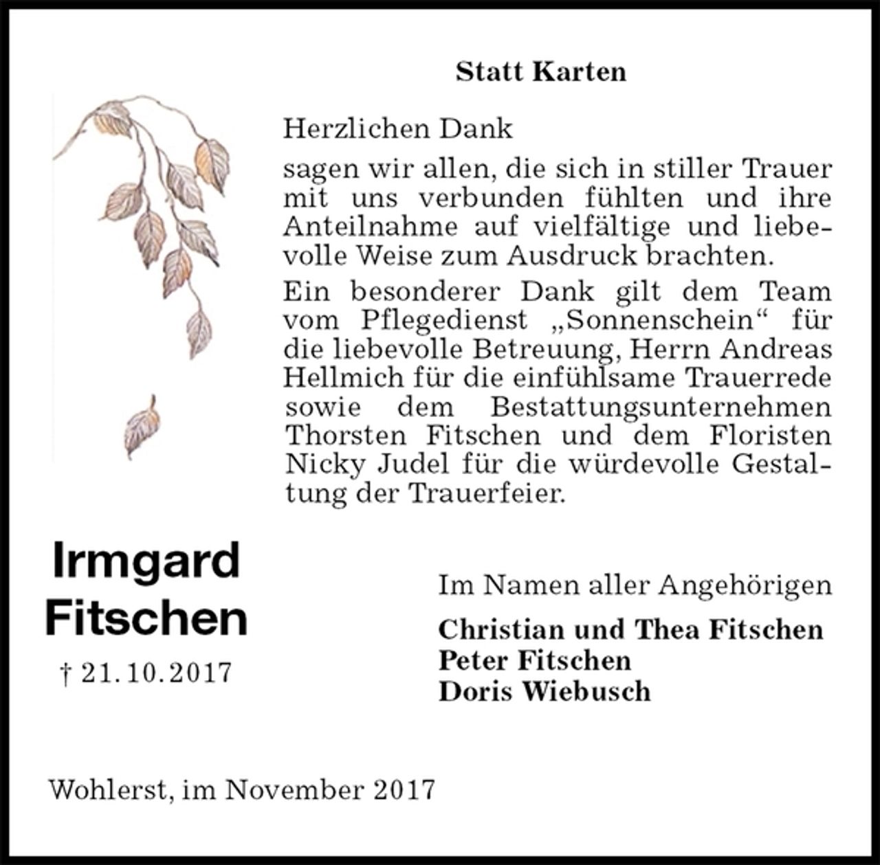 <p>Statt Karten</p><p>Herzlichen Dank<br />sagen wir allen, die sich in stiller Trauer mit uns verbunden fühlten und ihre<br />Anteilnahme auf vielfältige und liebevolle Weise zum Ausdruck brachten.<br />Ein besonderer Dank gilt dem Team vom Pflegedienst „Sonnenschein“ für die liebevolle Betreuung, Herrn Andreas Hellmich für die einfühlsame Trauerrede<br />sowie dem Bestattungsunternehmen Thorsten Fitschen und dem Floristen Nicky Judel für die würdevolle Gestaltung der Trauerfeier.<br />Im Namen aller Angehörigen<br />Christian und Thea Fitschen<br />Peter Fitschen<br />Doris Wiebusch<br />Wohlerst, im November 2017<br />Irmgard<br />Fitschen<br />† 21. 10. 2017</p>
