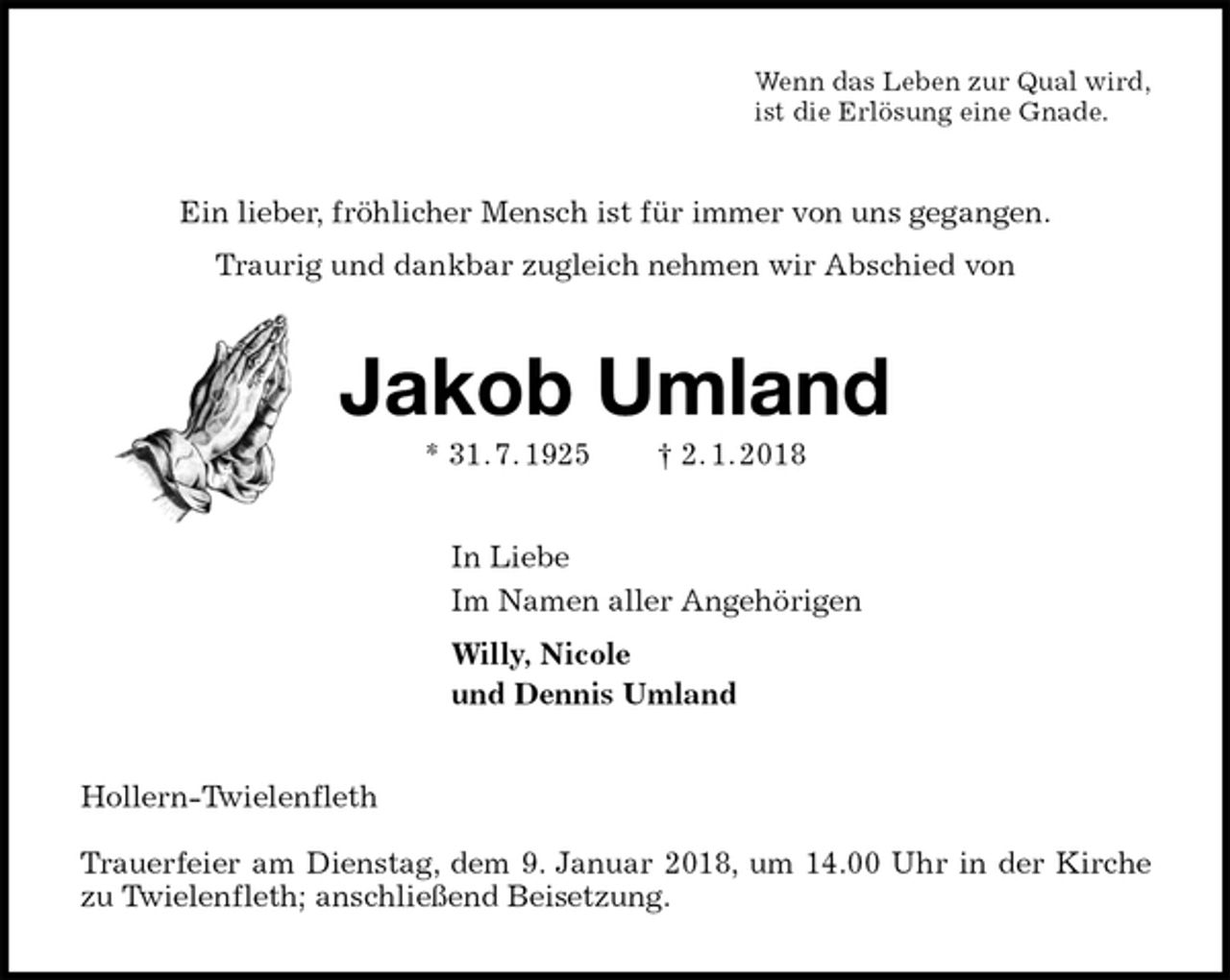 <p>Wenn das Leben zur Qual wird,<br />ist die Erlösung eine Gnade.<br />Ein lieber, fröhlicher Mensch ist für immer von uns gegangen.<br />Traurig und dankbar zugleich nehmen wir Abschied von<br />Jakob Umland<br />* 31. 7. 1925 † 2. 1. 2018<br />In Liebe<br />Im Namen aller Angehörigen<br />Willy, Nicole<br />und Dennis Umland<br />Hollern-Twielenfleth</p>
<p>Trauerfeier am Dienstag, dem 9. Januar 2018, um 14.00 Uhr in der Kirche zu Twielenfleth; anschließend Beisetzung.</p>
