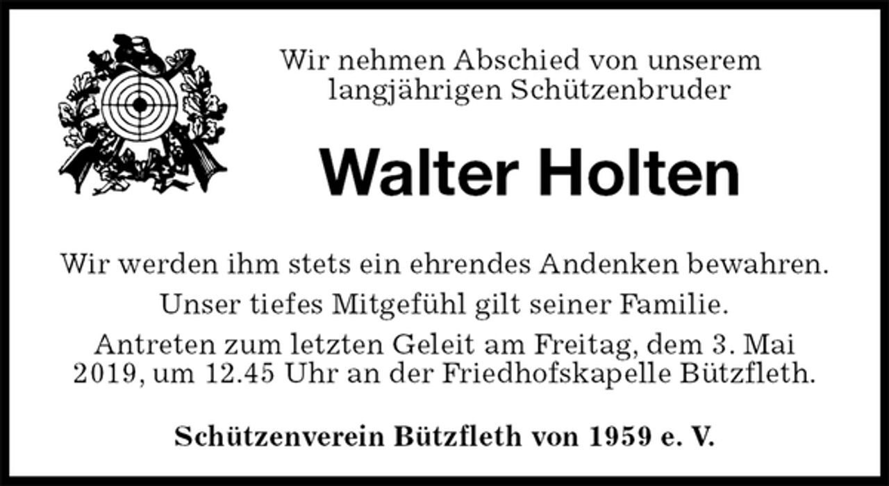 <p>Schützenverein Bützfleth von 1959 e. V.<br />Walter Holten<br />Wir werden ihm stets ein ehrendes Andenken bewahren.<br />Unser tiefes Mitgefühl gilt seiner Familie.<br />Antreten zum letzten Geleit am Freitag, dem 3. Mai 2019, um 12.45 Uhr an der Friedhofskapelle Bützfleth.<br />Wir nehmen Abschied von unserem<br />langjährigen Schützenbruder</p>