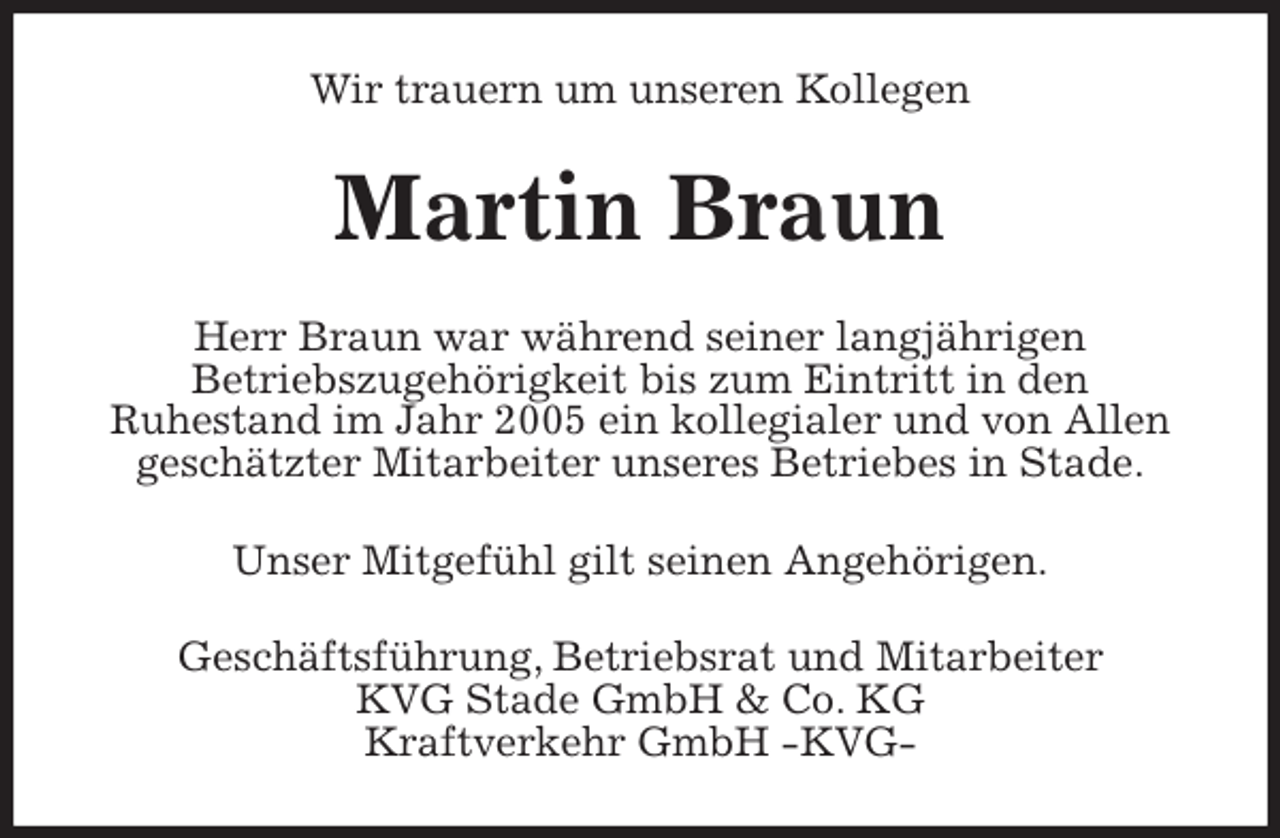 <p>Wir trauern um unseren Kollegen<br />Martin Braun<br />Herr Braun war während seiner langjährigen<br />Betriebszugehörigkeit bis zum Eintritt in den<br />Ruhestand im Jahr 2005 ein kollegialer und von Allen geschätzter Mitarbeiter unseres Betriebes in Stade.<br />Unser Mitgefühl gilt seinen Angehörigen.<br />Geschäftsführung, Betriebsrat und Mitarbeiter<br />KVG Stade GmbH &amp; Co. KG<br />Kraftverkehr GmbH -KVG-</p>