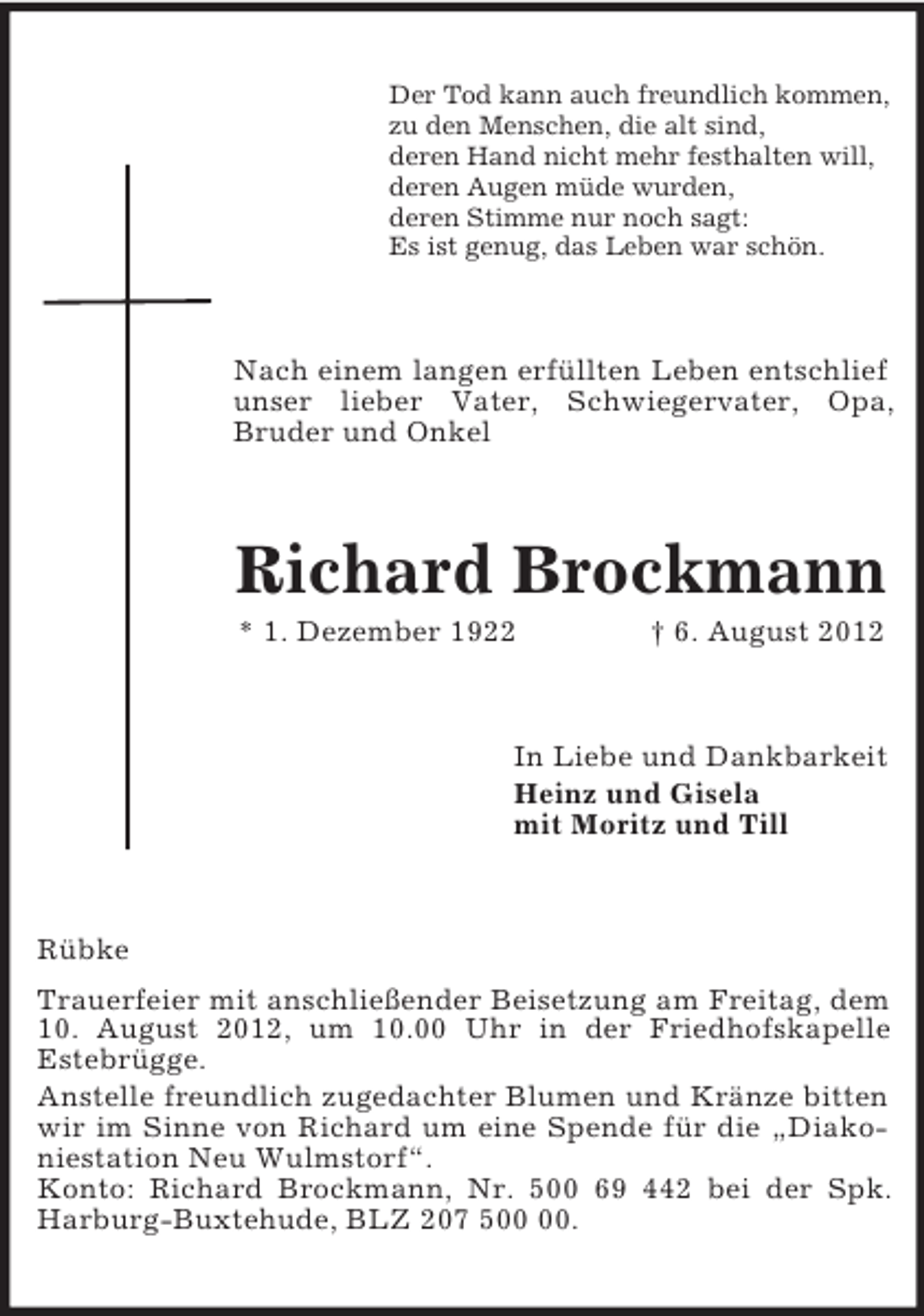 <p>Der Tod kann auch freundlich kommen,<br />zu den Menschen, die alt sind,<br />deren Hand nicht mehr festhalten will,<br />deren Augen müde wurden,<br />deren Stimme nur noch sagt:<br />Es ist genug, das Leben war schön.<br />Nach einem langen erfüllten Leben entschlief unser lieber Vater, Schwiegervater, Opa,<br />Bruder und Onkel<br />Richard Brockmann<br />* 1. Dezember 1922 † 6. August 2012<br />In Liebe und Dankbarkeit<br />Heinz und Gisela<br />mit Moritz und Till<br />Rübke<br />Trauerfeier mit anschließender Beisetzung am Freitag, dem 10. August 2012, um 10.00 Uhr in der Friedhofskapelle<br />Estebrügge.<br />Anstelle freundlich zugedachter Blumen und Kränze bitten wir im Sinne von Richard um eine Spende für die „Diakoniestation Neu Wulmstorf“.<br />Konto: Richard Brockmann, Nr. 500 69 442 bei der Spk. Harburg-Buxtehude, BLZ 207 500 00.</p>