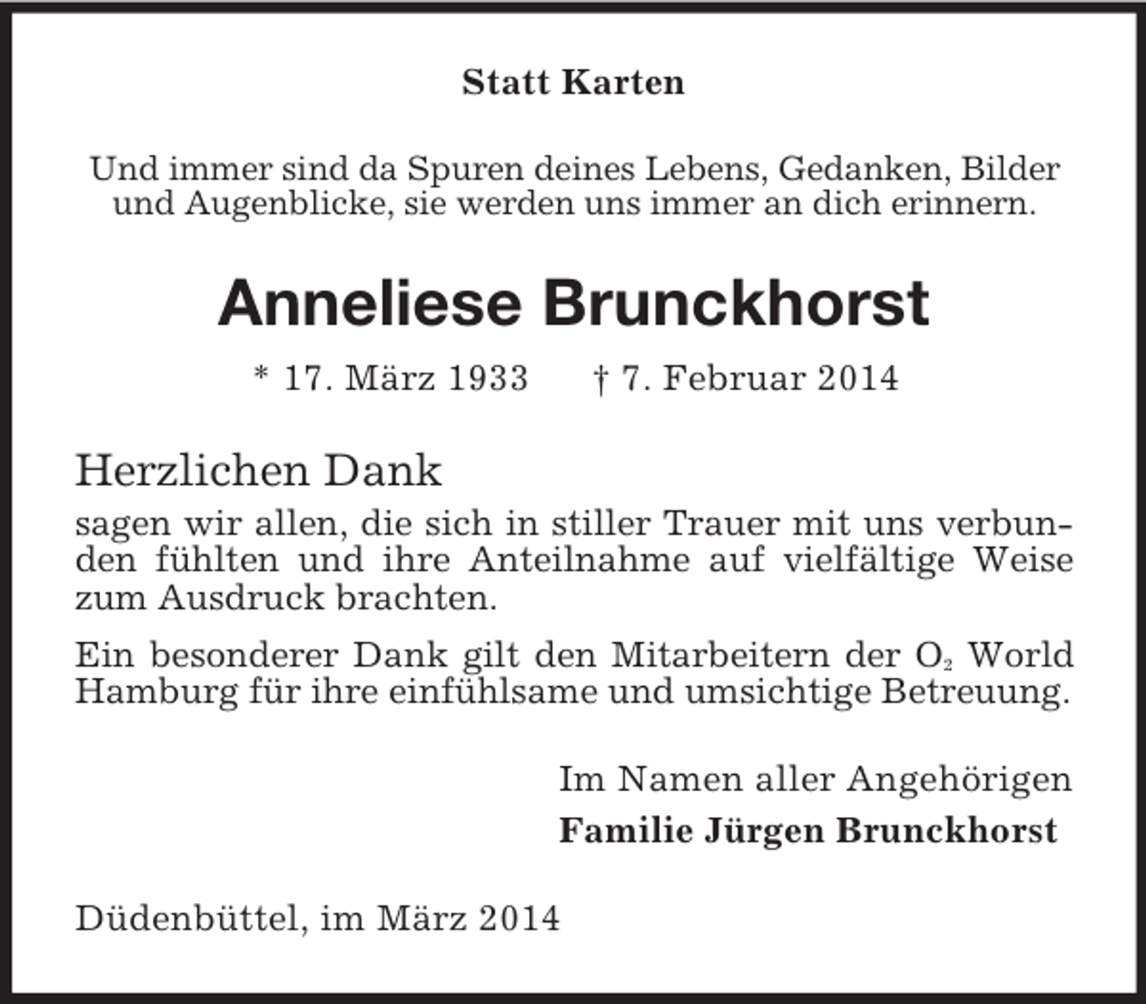 <p>Statt Karten<br />Und immer sind da Spuren deines Lebens, Gedanken, Bilder und Augenblicke, sie werden uns immer an dich erinnern.<br />Anneliese Brunckhorst<br />* 17. März 1933 † 7. Februar 2014<br />Herzlichen Dank<br />sagen wir allen, die sich in stiller Trauer mit uns verbunden fühlten und ihre Anteilnahme auf vielfältige Weise zum Ausdruck brachten.<br />Ein besonderer Dank gilt den Mitarbeitern der O2 World Hamburg für ihre einfühlsame und umsichtige Betreuung.<br />Im Namen aller Angehörigen<br />Familie Jürgen Brunckhorst<br />Düdenbüttel, im März 2014</p>