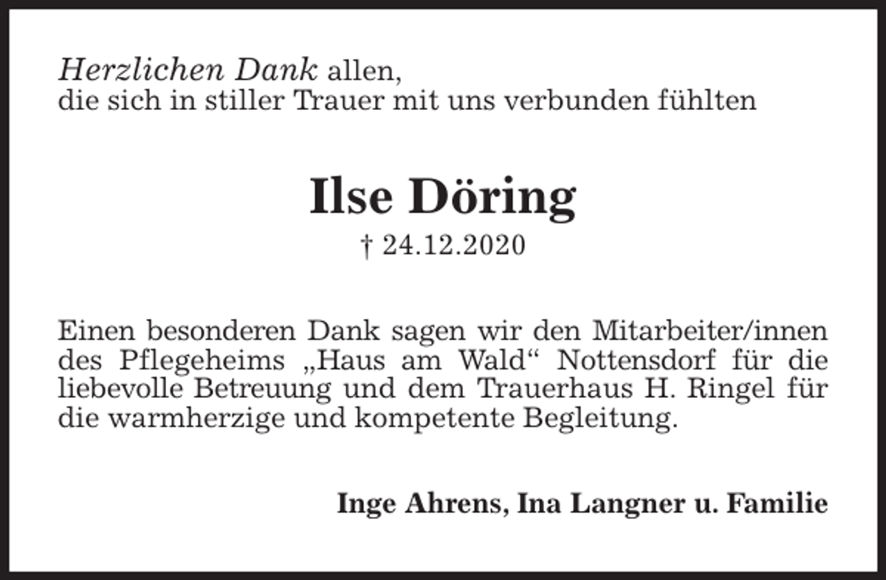 <p>Herzlichen Dank allen,<br />die sich in stiller Trauer mit uns verbunden fühlten<br />Ilse Döring<br />† 24.12.2020<br />Einen besonderen Dank sagen wir den Mitarbeiter/innen des Pflegeheims „Haus am Wald“ Nottensdorf für die<br />liebevolle Betreuung und dem Trauerhaus H. Ringel für die warmherzige und kompetente Begleitung.<br />Inge Ahrens, Ina Langner u. Familie</p>