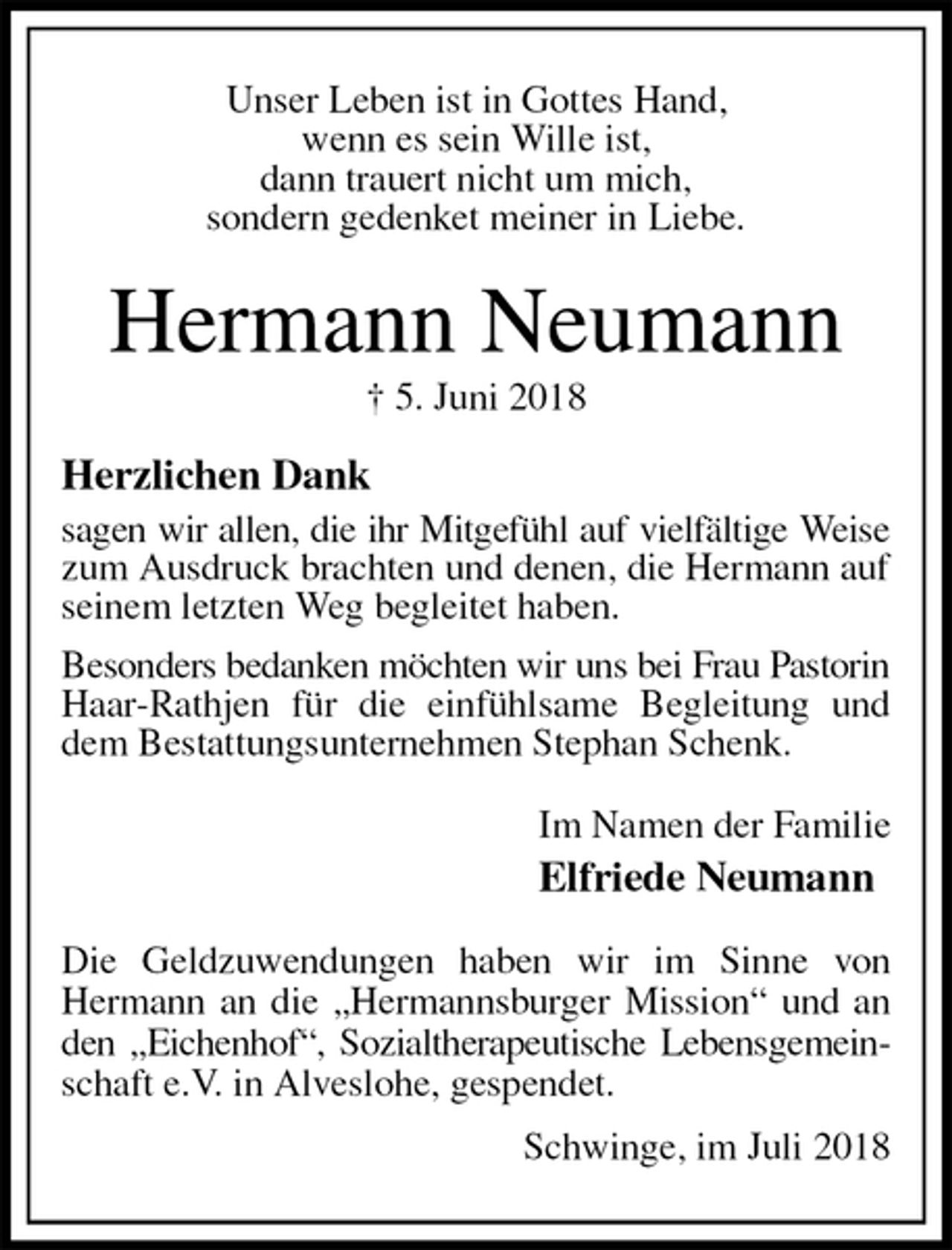 <p>Unser Leben ist in Gottes Hand,<br />wenn es sein Wille ist,<br />dann trauert nicht um mich,<br />sondern gedenket meiner in Liebe.<br />Hermann Neumann<br />† 5. Juni 2018<br />Herzlichen Dank<br />sagen wir allen, die ihr Mitgefühl auf vielfältige Weise<br />zum Ausdruck brachten und denen, die Hermann auf seinem letzten Weg begleitet haben.<br />Besonders bedanken möchten wir uns bei Frau Pastorin<br />Haar-Rathjen für die einfühlsame Begleitung und dem Bestattungsunternehmen Stephan Schenk.<br />Im Namen der Familie<br />Elfriede Neumann<br />Die Geldzuwendungen haben wir im Sinne von<br />Hermann an die „Hermannsburger Mission“ und an den „Eichenhof“, Sozialtherapeutische Lebensgemein-<br />schaft e.V. in Alveslohe, gespendet.<br />Schwinge, im Juli 2018</p>