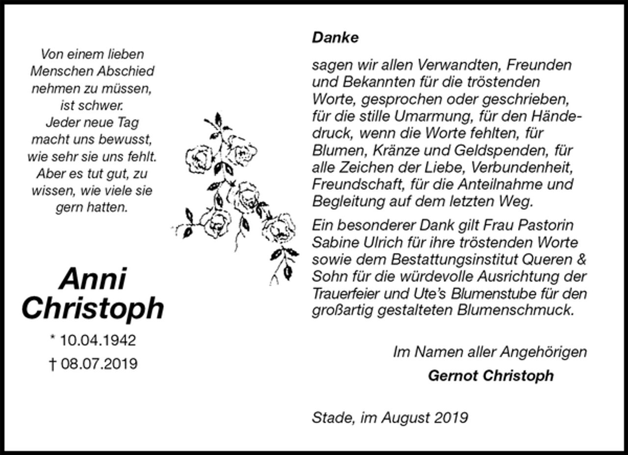 <p>Danke</p><p>sagen wir allen Verwandten, Freunden und Bekannten für die tröstenden<br />Worte, gesprochen oder geschrieben, für die stille Umarmung, für den Händedruck, wenn die Worte fehlten, für<br />Blumen, Kränze und Geldspenden, für alle Zeichen der Liebe, Verbundenheit, Freundschaft, für die Anteilnahme und Begleitung auf dem letzten Weg.<br />Ein besonderer Dank gilt Frau Pastorin Sabine Ulrich für ihre tröstenden Worte sowie dem Bestattungsinstitut Queren &amp; Sohn für die würdevolle Ausrichtung der Trauerfeier und Ute’s Blumenstube für den<br />großartig gestalteten Blumenschmuck.<br />Im Namen aller Angehörigen<br />Gernot Christoph<br />Stade, im August 2019<br />Anni<br />Christoph<br />* 10.04.1942<br />† 08.07.2019</p><p>Von einem lieben<br />Menschen Abschied<br />nehmen zu müssen,<br />ist schwer.<br />Jeder neue Tag<br />macht uns bewusst,<br />wie sehr sie uns fehlt.<br />Aber es tut gut, zu<br />wissen, wie viele sie<br />gern hatten.</p>