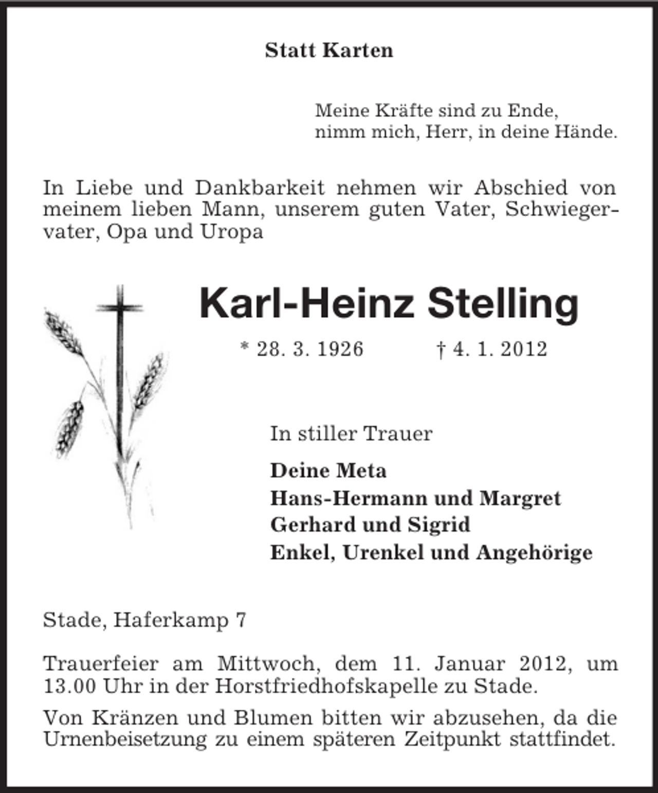 <p>Statt Karten<br />Meine Kräfte sind zu Ende,<br />nimm mich, Herr, in deine Hände.<br />In Liebe und Dankbarkeit nehmen wir Abschied von meinem lieben Mann, unserem guten Vater, Schwiegervater, Opa und Uropa<br />Karl-Heinz Stelling<br />* 28. 3. 1926 † 4. 1. 2012<br />In stiller Trauer<br />Deine Meta<br />Hans-Hermann und Margret<br />Gerhard und Sigrid<br />Enkel, Urenkel und Angehörige<br />Stade, Haferkamp 7<br />Trauerfeier am Mittwoch, dem 11. Januar 2012, um 13.00 Uhr in der Horstfriedhofskapelle zu Stade.<br />Von Kränzen und Blumen bitten wir abzusehen, da die Urnenbeisetzung zu einem späteren Zeitpunkt stattfindet.</p>