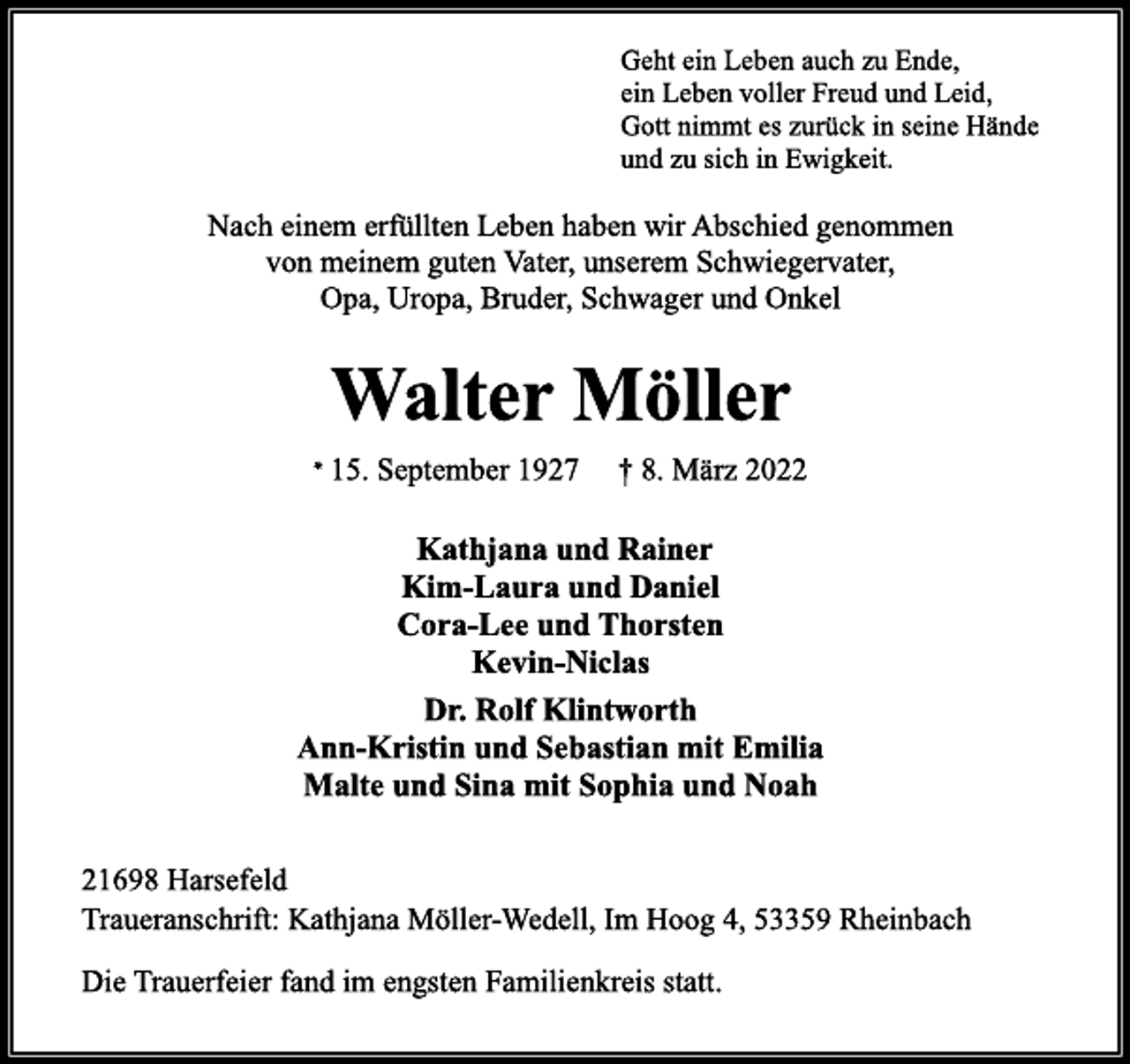 <p>Geht ein Leben auch zu Ende,<br />ein Leben voller Freud und Leid,<br />Gott nimmt es zurück in seine Hände<br />und zu sich in Ewigkeit.<br />Nach einem erfüllten Leben haben wir Abschied genommen<br />von meinem guten Vater, unserem Schwiegervater<br />Opa, Uropa, Bruder, Schwager und Onkel<br />Walter Möller<br />* 15. September 1927 † 8. März 2022<br />Kathjana und Rainer<br />Kim-Laura und Daniel<br />Cora-Lee und Thorsten<br />Kevin-Niclas<br />Dr. Rolf Klintworth<br />Ann-Kristin und Sebastian mit Emilia<br />Malte und Sina mit Sophia und Noah<br />21698 Harsefeld<br />Traueranschrift:<br />Kathjana Möller Wedell, Im Hoog 4, 53359 Rheinbach<br />Die Trauerfeier fand im engsten Familienkreis statt.</p>