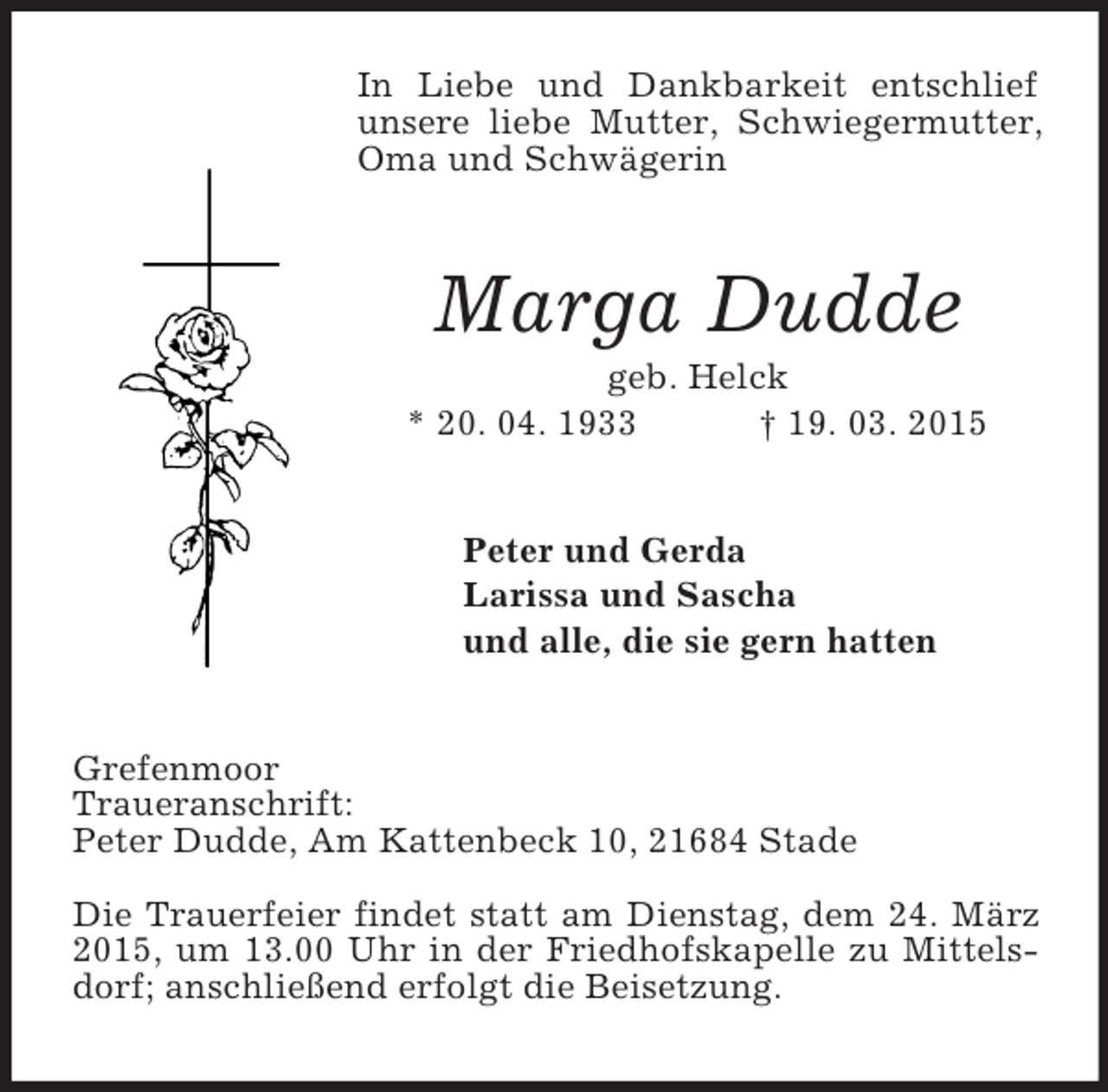 <p>In Liebe und Dankbarkeit entschlief unsere liebe Mutter, Schwiegermutter, Oma und Schwägerin<br />Marga Dudde<br />geb. Helck<br />* 20. 04. 1933 † 19. 03. 2015<br />Peter und Gerda<br />Larissa und Sascha<br />und alle, die sie gern hatten<br />Grefenmoor<br />Traueranschrift:<br />Peter Dudde, Am Kattenbeck 10, 21684 Stade</p><p>Die Trauerfeier findet statt am Dienstag, dem 24. März 2015, um 13.00 Uhr in der Friedhofskapelle zu Mittelsdorf; anschließend erfolgt die Beisetzung.</p>