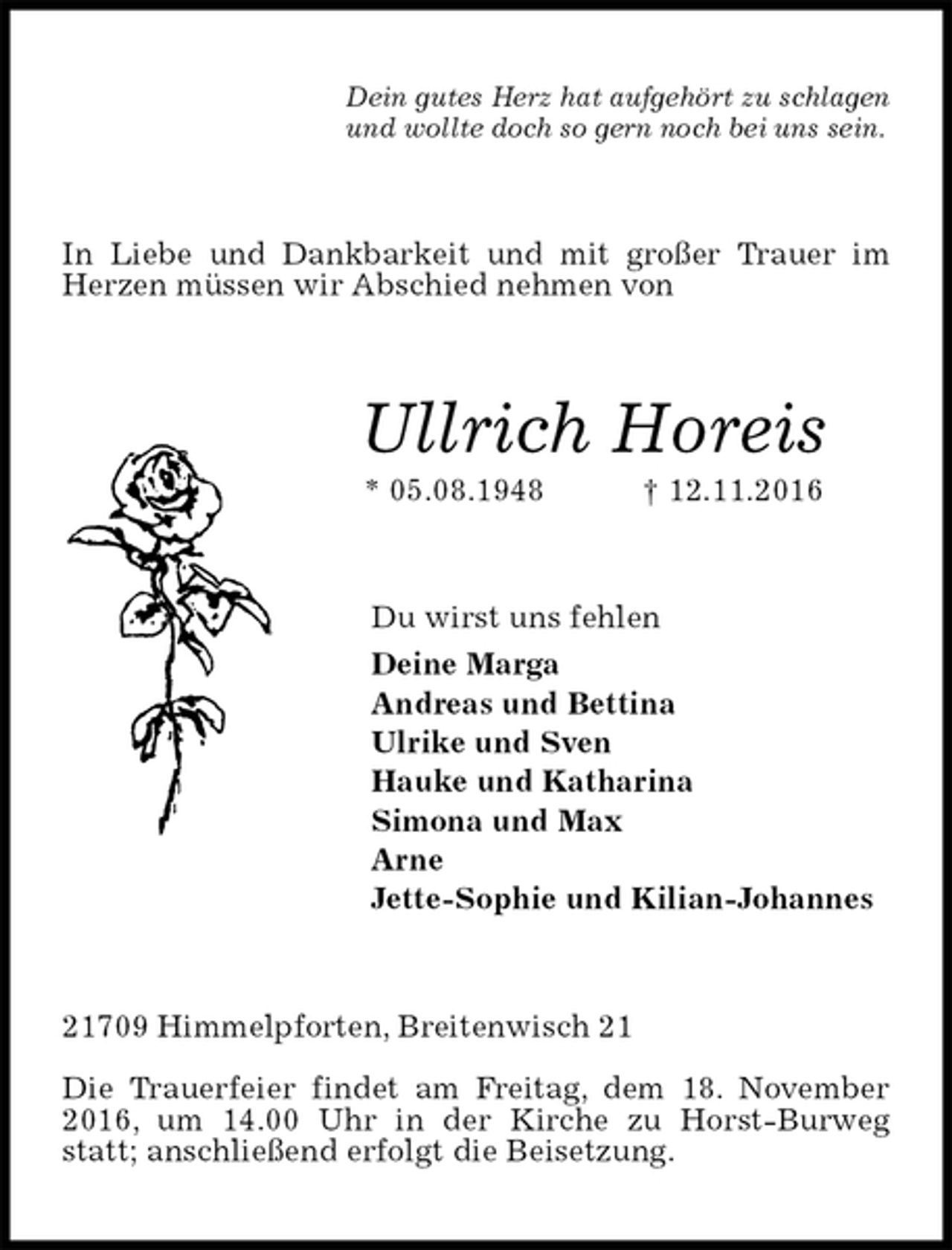 <p>Dein gutes Herz hat aufgehört zu schlagen<br />und wollte doch so gern noch bei uns sein.<br />In Liebe und Dankbarkeit und mit großer Trauer im Herzen müssen wir Abschied nehmen von<br />Ullrich Horeis<br />* 05.08.1948 † 12.11.2016<br />Du wirst uns fehlen<br />Deine Marga<br />Andreas und Bettina<br />Ulrike und Sven<br />Hauke und Katharina<br />Simona und Max<br />Arne<br />Jette-Sophie und Kilian-Johannes<br />21709 Himmelpforten, Breitenwisch 21</p>
<p>Die Trauerfeier findet am Freitag, dem 18. November 2016, um 14.00 Uhr in der Kirche zu Horst-Burweg statt; anschließend erfolgt die Beisetzung.</p>