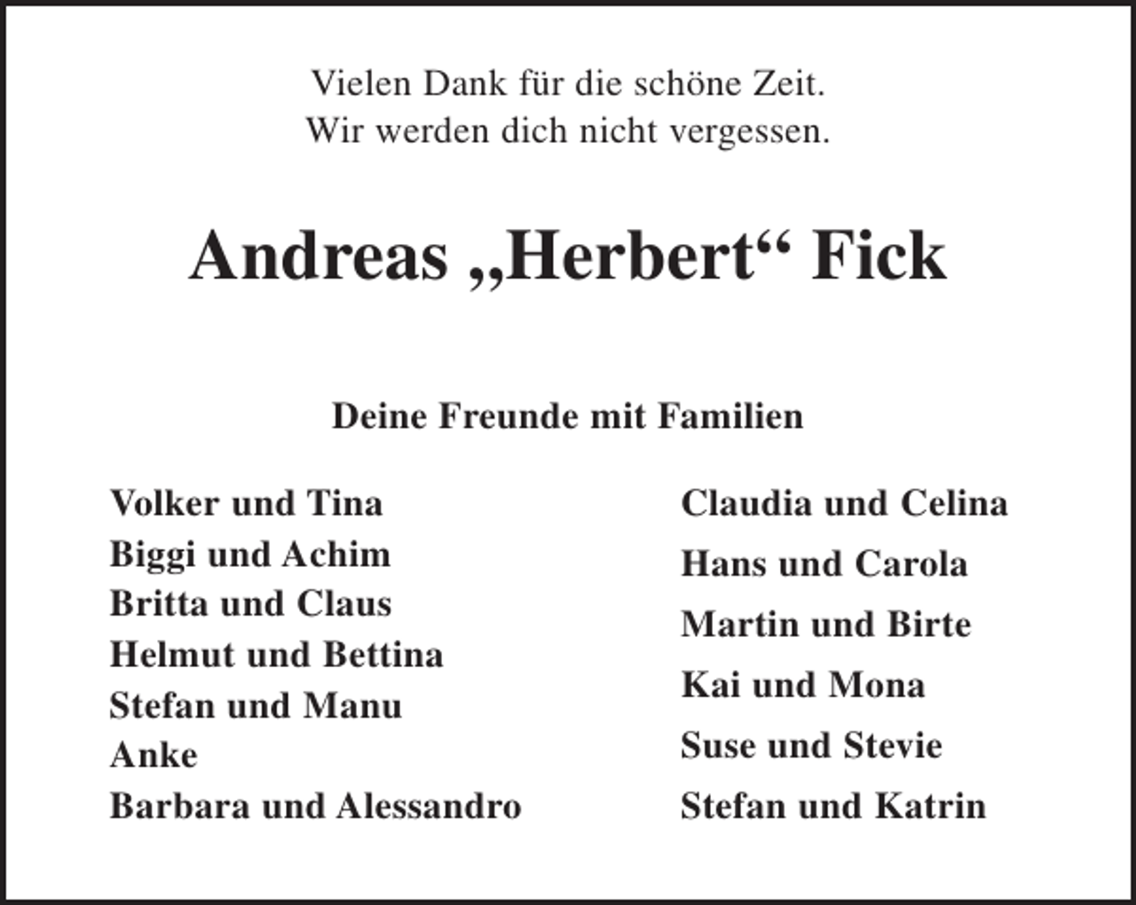 <p>Vielen Dank für die schöne Zeit.<br />Wir werden dich nicht vergessen.<br />Andreas „Herbert“ Fick</p><p>Deine Freunde mit Familien<br />Volker und Tina Claudia und Celina<br />Biggi und Achim Hans und Carola<br />Britta und Claus Martin und Birte<br />Helmut und Bettina Kai und Mona<br />Stefan und Manu Suse und Stevie<br />Anke Stefan und Katrin<br />Barbara und Alessandro</p>