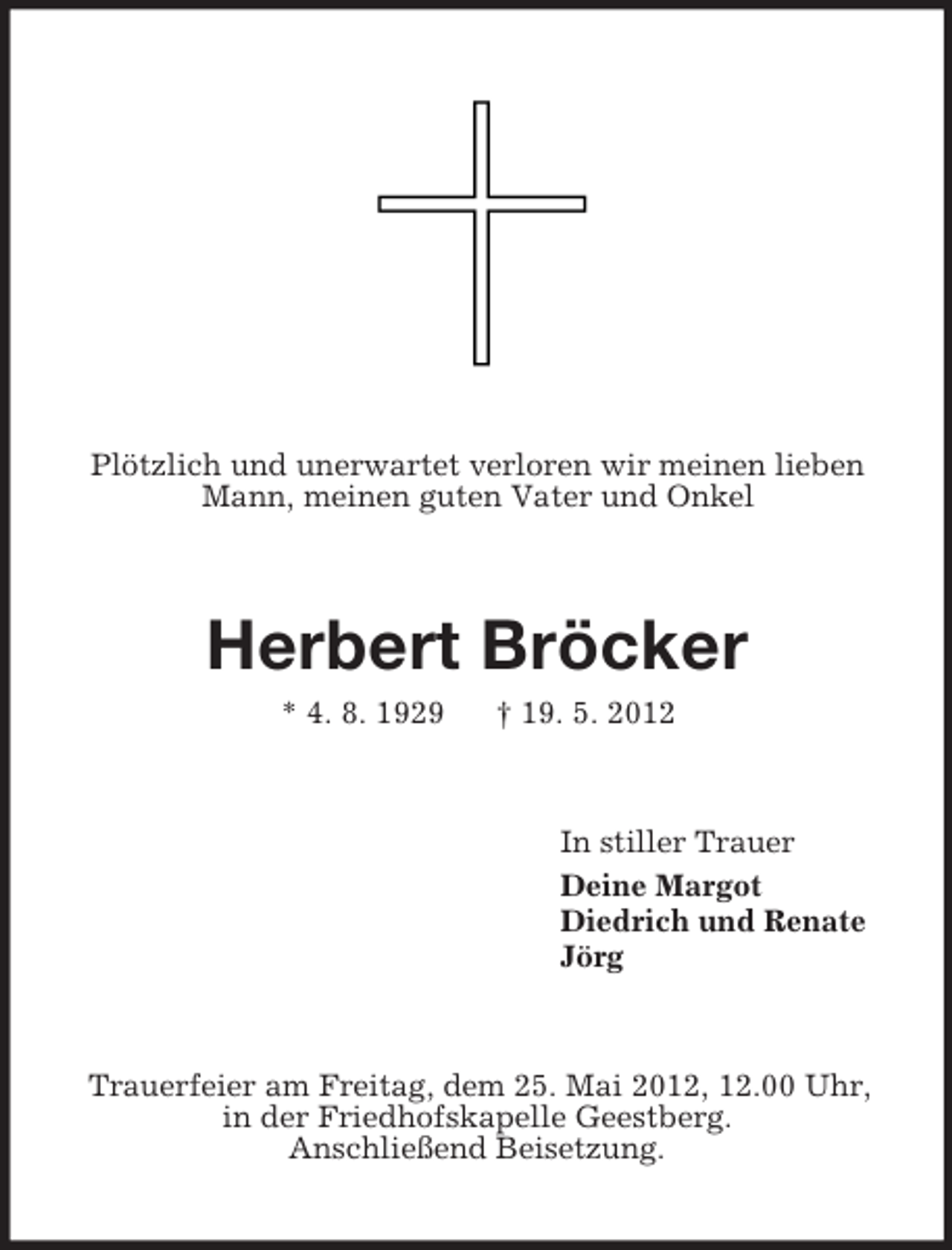 <p>Plötzlich und unerwartet verloren wir meinen lieben<br />Mann, meinen guten Vater und Onkel<br />Herbert Bröcker<br />* 4. 8. 1929 † 19. 5. 2012<br />In stiller Trauer<br />Deine Margot<br />Diedrich und Renate<br />Jörg<br />Trauerfeier am Freitag, dem 25. Mai 2012, 12.00 Uhr,<br />in der Friedhofskapelle Geestberg.<br />Anschließend Beisetzung.</p>
