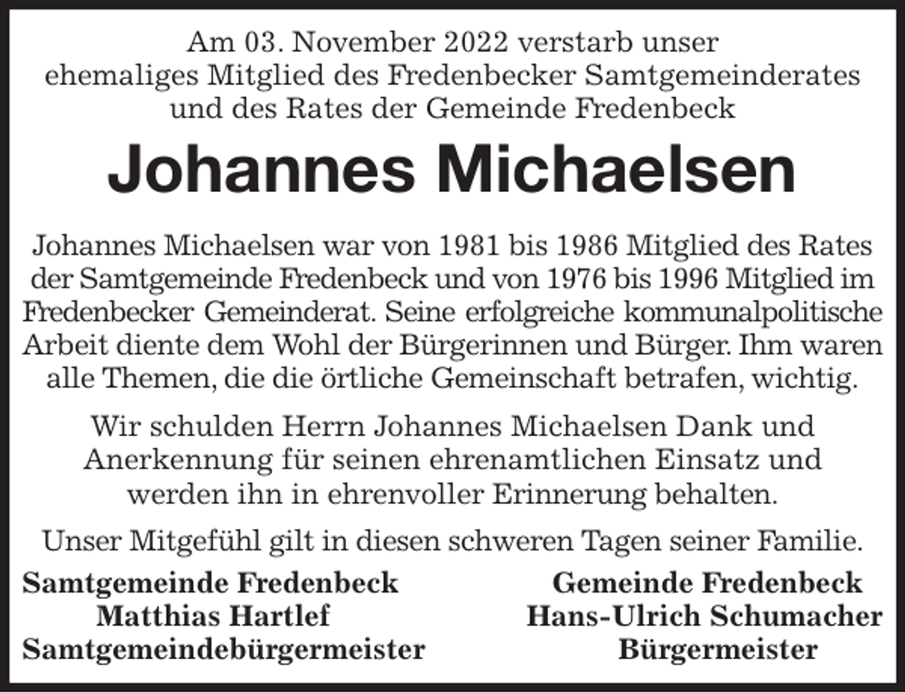 <p>Am 03. November 2022 verstarb unser<br />ehemaliges Mitglied des Fredenbecker Samtgemeinderates<br />und des Rates der Gemeinde Fredenbeck<br />Johannes Michaelsen<br />Johannes Michaelsen war von 1981 bis 1986 Mitglied des Rates der Samtgemeinde Fredenbeck und von 1976 bis 1996 Mitglied im Fredenbecker Gemeinderat. Seine erfolgreiche kommunalpolitische<br />Arbeit diente dem Wohl der Bürgerinnen und Bürger. Ihm waren alle Themen, die die örtliche Gemeinschaft betrafen, wichtig.<br />Wir schulden Herrn Johannes Michaelsen Dank und<br />Anerkennung für seinen ehrenamtlichen Einsatz und<br />werden ihn in ehrenvoller Erinnerung behalten.<br />Unser Mitgefühl gilt in diesen schweren Tagen seiner Familie.<br />Samtgemeinde Fredenbeck Gemeinde Fredenbeck<br />Matthias Hartlef Hans-Ulrich Schumacher<br />Samtgemeindebürgermeister Bürgermeister</p>