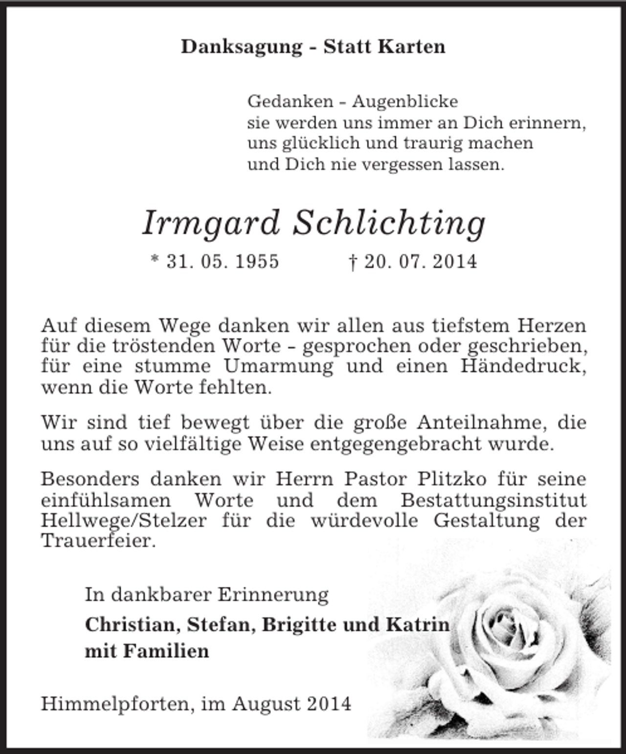 <p>Danksagung - Statt Karten<br />Gedanken - Augenblicke<br />sie werden uns immer an Dich erinnern,<br />uns glücklich und traurig machen<br />und Dich nie vergessen lassen.<br />Irmgard Schlichting<br />* 31. 05. 1955 † 20. 07. 2014<br />Auf diesem Wege danken wir allen aus tiefstem Herzen für die tröstenden Worte - gesprochen oder geschrieben, für eine stumme Umarmung und einen Händedruck, wenn die Worte fehlten.<br />Wir sind tief bewegt über die große Anteilnahme, die uns auf so vielfältige Weise entgegengebracht wurde.<br />Besonders danken wir Herrn Pastor Plitzko für seine einfühlsamen Worte und dem Bestattungsinstitut<br />Hellwege/Stelzer für die würdevolle Gestaltung der Trauerfeier.<br />In dankbarer Erinnerung<br />Christian, Stefan, Brigitte und Katrin<br />mit Familien<br />Himmelpforten, im August 2014</p>