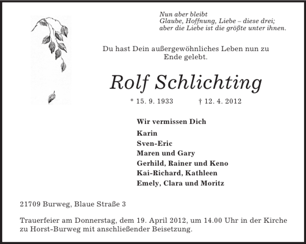 <p>Nun aber bleibt<br />Glaube, Hoffnung, Liebe – diese drei;<br />aber die Liebe ist die größte unter ihnen.<br />Du hast Dein außergewöhnliches Leben nun zu<br />Ende gelebt.<br />Rolf Schlichting<br />* 15. 9. 1933 † 12. 4. 2012<br />Wir vermissen Dich<br />Karin<br />Sven-Eric<br />Maren und Gary<br />Gerhild, Rainer und Keno<br />Kai-Richard, Kathleen<br />Emely, Clara und Moritz<br />21709 Burweg, Blaue Straße 3</p><p>Trauerfeier am Donnerstag, dem 19. April 2012, um 14.00 Uhr in der Kirche<br />zu Horst-Burweg mit anschließender Beisetzung.</p>