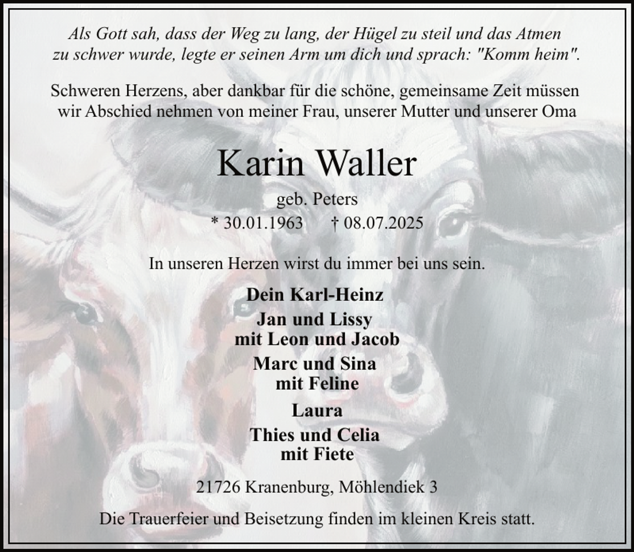 <p>Als Gott sah, dass der Weg zu lang, der Hügel zu steil und das Atmen<br />zu schwer wurde, legte er seinen Arm um dich und sprach: "Komm heim".<br />Schweren Herzens, aber dankbar für die schöne, gemeinsame Zeit müssen<br />wir Abschied nehmen von meiner Frau, unserer Mutter und unserer Oma</p><p>Karin Waller</p><p>geb. Peters<br />* 30.01.1963<br />† 08.07.2025<br />In unseren Herzen wirst du immer bei uns sein.</p><p>Dein Karl-Heinz<br />Jan und Lissy<br />mit Leon und Jacob<br />Marc und Sina<br />mit Feline<br />Laura<br />Thies und Celia<br />mit Fiete<br />21726 Kranenburg, Möhlendiek 3<br />Die Trauerfeier und Beisetzung finden im kleinen Kreis statt.</p>