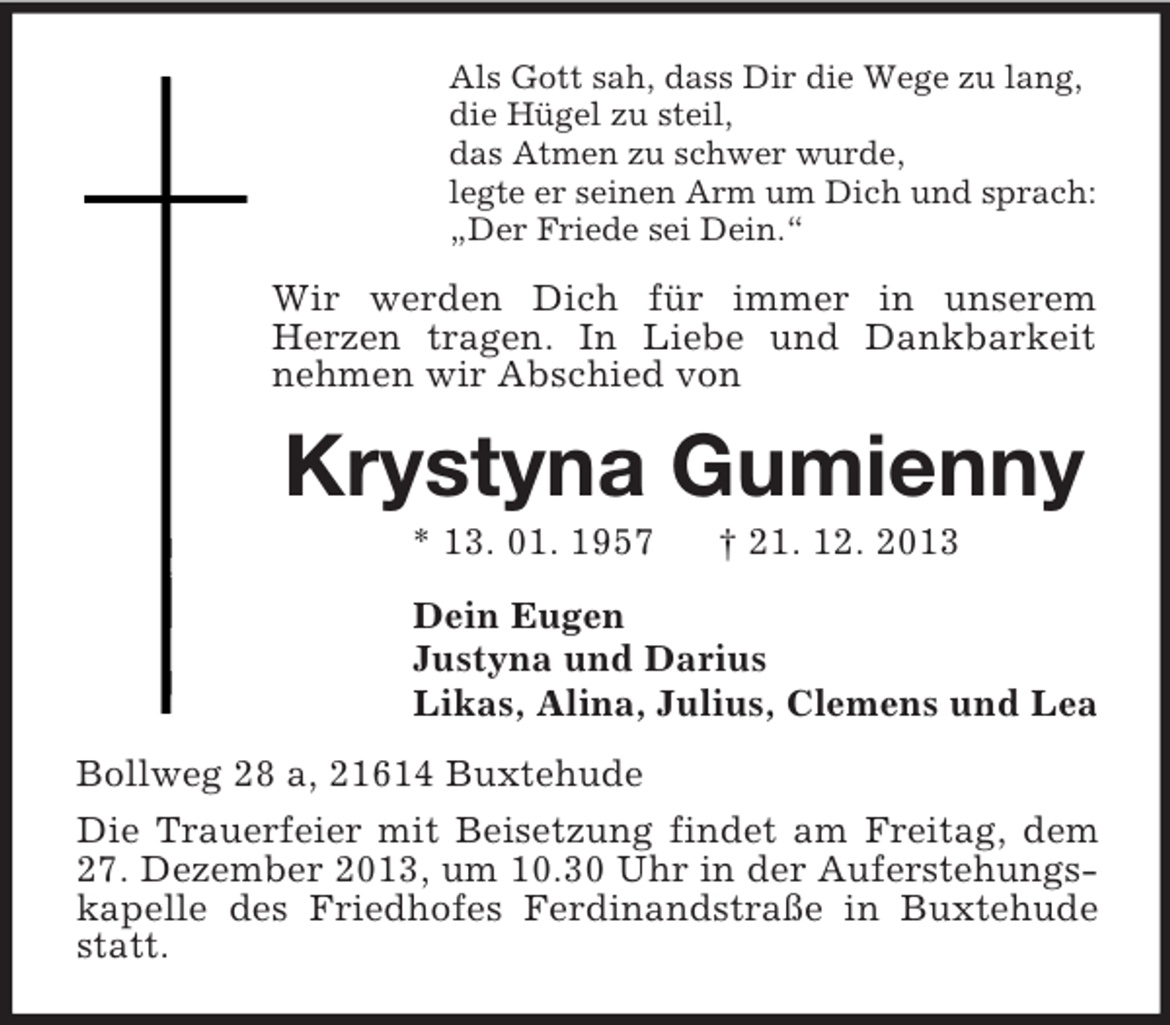 <p>Als Gott sah, dass Dir die Wege zu lang,<br />die Hügel zu steil,<br />das Atmen zu schwer wurde,<br />legte er seinen Arm um Dich und sprach:<br />„Der Friede sei Dein.“<br />Wir werden Dich für immer in unserem<br />Herzen tragen. In Liebe und Dankbarkeit nehmen wir Abschied von<br />Krystyna Gumienny<br />* 13. 01. 1957 † 21. 12. 2013<br />Dein Eugen<br />Justyna und Darius<br />Likas, Alina, Julius, Clemens und Lea<br />Bollweg 28 a, 21614 Buxtehude<br />Die Trauerfeier mit Beisetzung findet am Freitag, dem 27. Dezember 2013, um 10.30 Uhr in der Auferstehungskapelle des Friedhofes Ferdinandstraße in Buxtehude statt.</p>