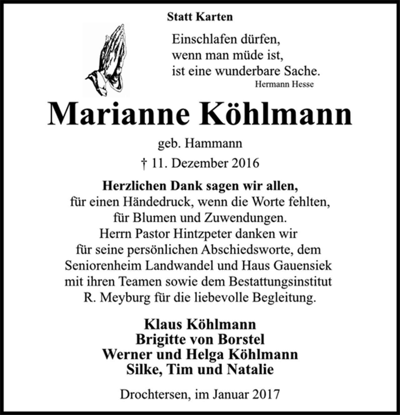 <p>Statt Karten<br />Einschlafen dürfen,<br />wenn man müde ist,<br />ist eine wunderbare Sache.<br />Hermann Hesse<br />Marianne Köhlmann<br />geb. Hammann<br />† 11. Dezember 2016<br />Herzlichen Dank sagen wir allen,<br />für einen Händedruck, wenn die Worte fehlten,<br />für Blumen und Zuwendungen.<br />Herrn Pastor Hintzpeter danken wir<br />für seine persönlichen Abschiedsworte, dem<br />Seniorenheim Landwandel und Haus Gauensiek<br />mit ihren Teamen sowie dem Bestattungsinstitut<br />R. Meyburg für die liebevolle Begleitung.<br />Klaus Köhlmann<br />Brigitte von Borstel<br />Werner und Helga Köhlmann<br />Silke, Tim und Natalie<br />Drochtersen, im Januar 2017</p>