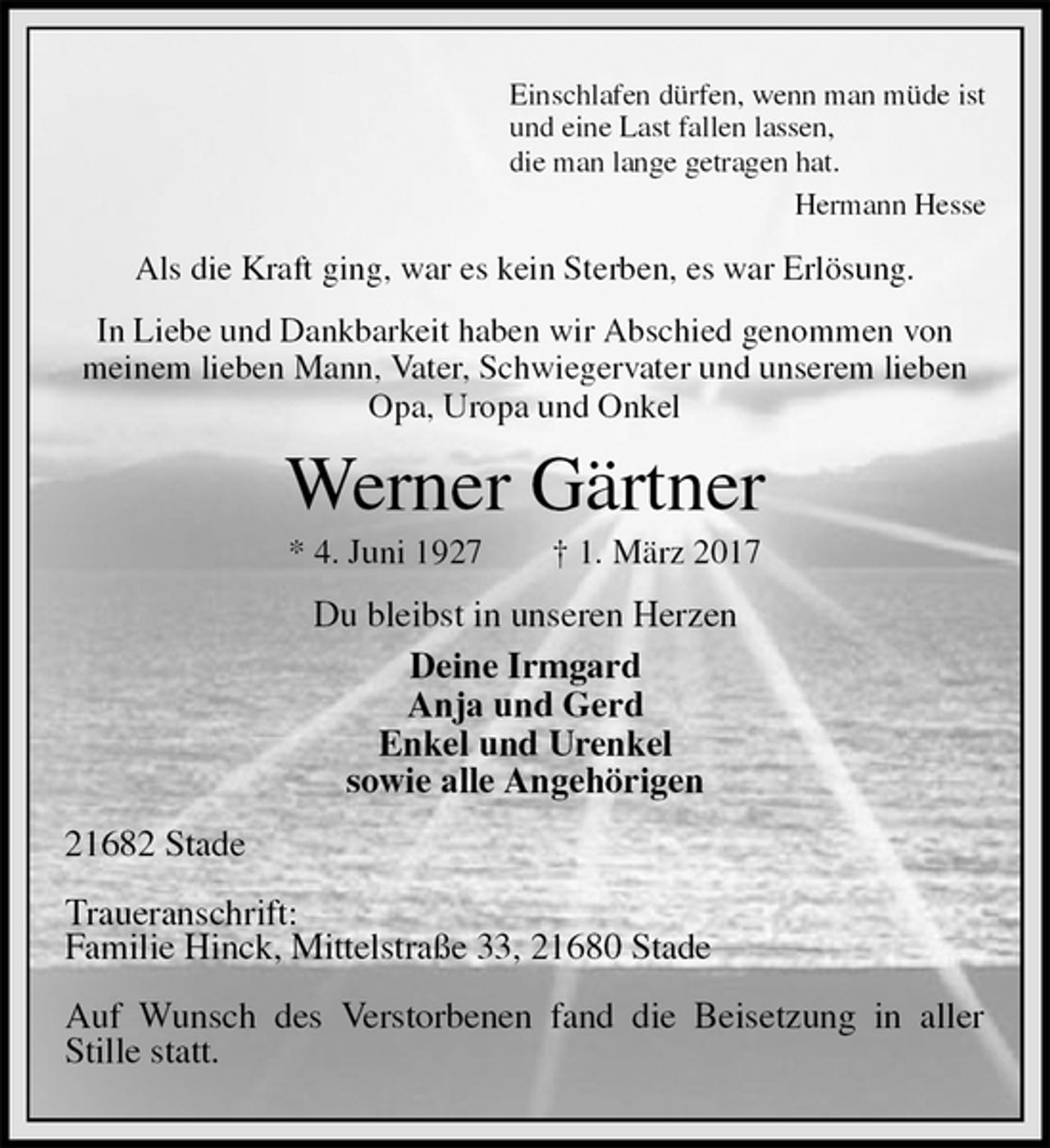 <p>Einschlafen dürfen, wenn man müde ist<br />und eine Last fallen lassen,<br />die man lange getragen hat.<br />Hermann Hesse<br />Als die Kraft ging, war es kein Sterben, es war Erlösung.<br />In Liebe und Dankbarkeit haben wir Abschied genommen von<br />meinem lieben Mann, Vater, Schwiegervater und unserem lieben<br />Opa, Uropa und Onkel<br />Werner Gärtner<br />* 4. Juni 1927 † 1. März 2017<br />Du bleibst in unseren Herzen<br />Deine Irmgard<br />Anja und Gerd<br />Enkel und Urenkel<br />sowie alle Angehörigen<br />21682 Stade</p><p>Traueranschrift:<br />Familie Hinck, Mittelstraße 33, 21680 Stade</p><p>Auf Wunsch des Verstorbenen fand die Beisetzung in aller Stille statt.</p>