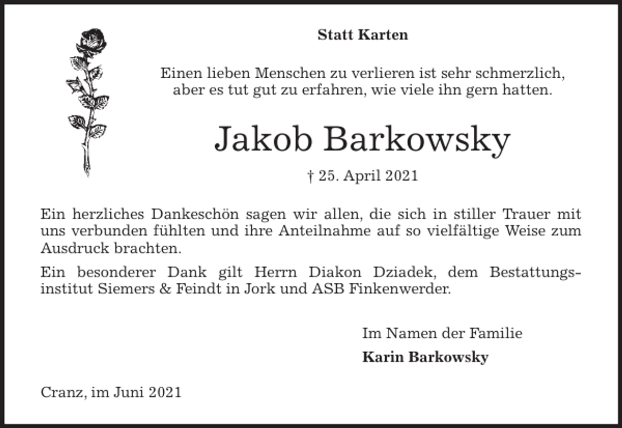 <p>Statt Karten<br />Einen lieben Menschen zu verlieren ist sehr schmerzlich,<br />aber es tut gut zu erfahren, wie viele ihn gern hatten.<br />Jakob Barkowsky<br />† 25. April 2021<br />Ein herzliches Dankeschön sagen wir allen, die sich in stiller Trauer mit<br />uns verbunden fühlten und ihre Anteilnahme auf so vielfältige Weise zum<br />Ausdruck brachten.<br />Ein besonderer Dank gilt Herrn Diakon Dziadek, dem Bestattungs-<br />institut Siemers &amp; Feindt in Jork und ASB Finkenwerder.<br />Im Namen der Familie<br />Karin Barkowsky<br />Cranz, im Juni 2021</p>