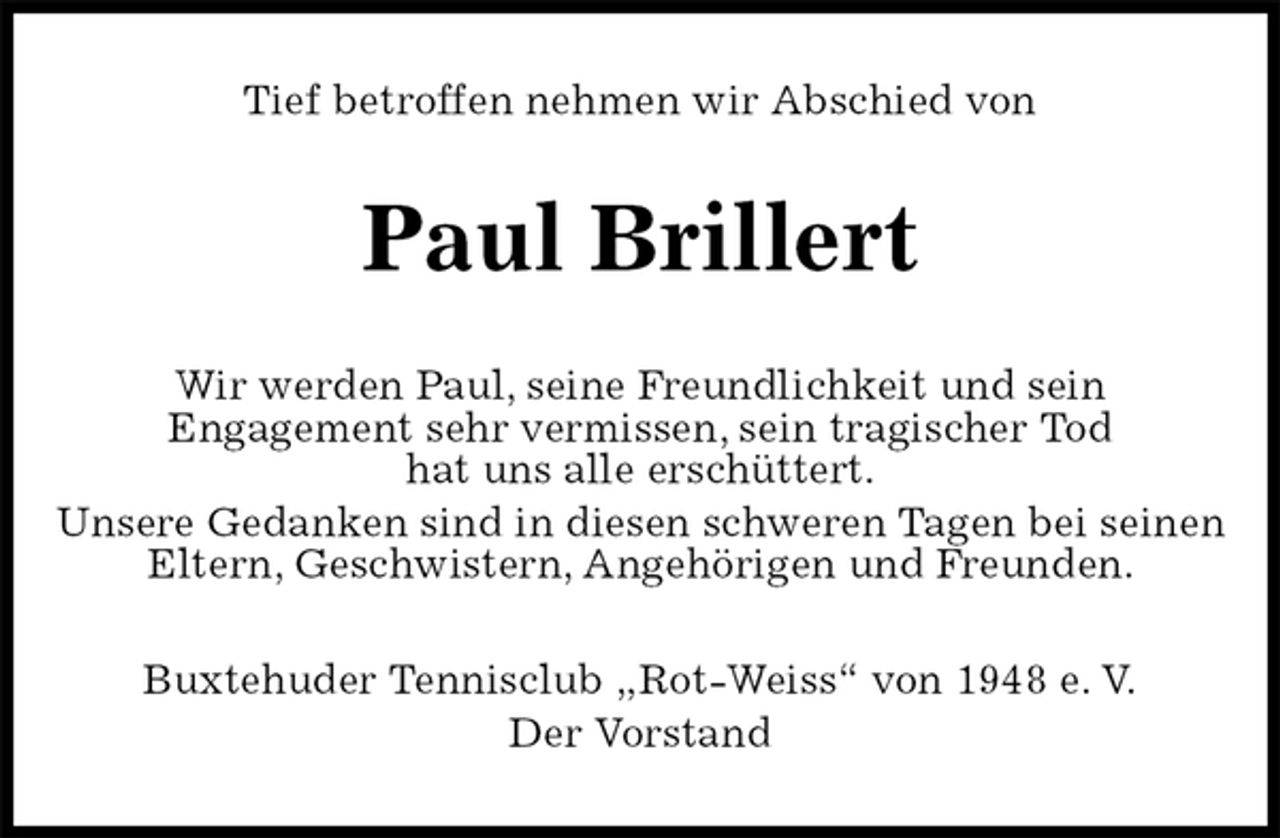 <p>Tief betroffen nehmen wir Abschied von<br />Paul Brillert<br />Wir werden Paul, seine Freundlichkeit und sein<br />Engagement sehr vermissen, sein tragischer Tod<br />hat uns alle erschüttert.<br />Unsere Gedanken sind in diesen schweren Tagen bei seinen Eltern, Geschwistern, Angehörigen und Freunden.<br />Buxtehuder Tennisclub „Rot-Weiss“ von 1948 e. V.<br />Der Vorstand</p>