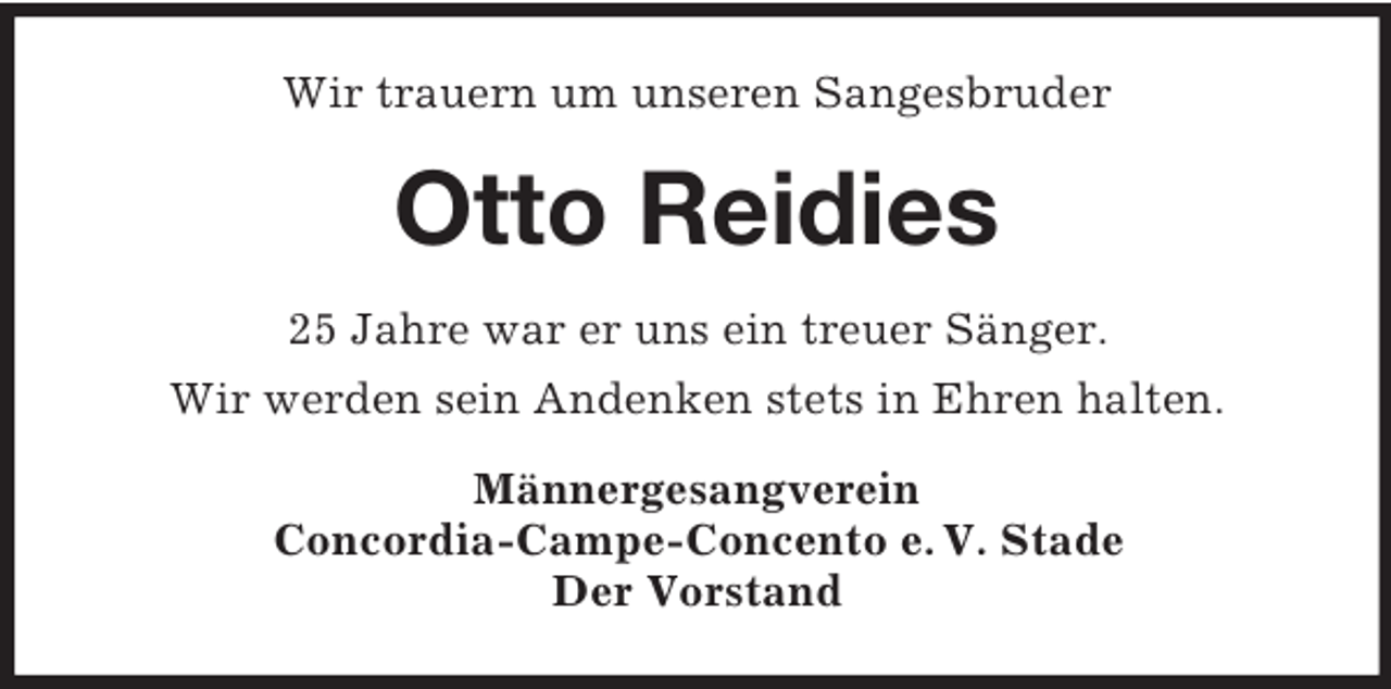 <p>Wir trauern um unseren Sangesbruder</p><p>Otto Reidies<br />25 Jahre war er uns ein treuer Sänger.<br />Wir werden sein Andenken stets in Ehren halten.<br />Männergesangverein<br />Concordia-Campe-Concento e. V. Stade<br />Der Vorstand</p>