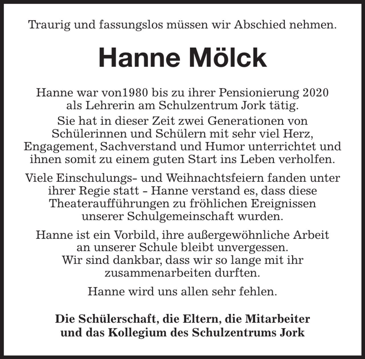 <p>Traurig und fassungslos müssen wir Abschied nehmen.<br />Hanne Mölck<br />Hanne war von1980 bis zu ihrer Pensionierung 2020<br />als Lehrerin am Schulzentrum Jork tätig.<br />Sie hat in dieser Zeit zwei Generationen von<br />Schülerinnen und Schülern mit sehr viel Herz,<br />Engagement, Sachverstand und Humor unterrichtet und<br />ihnen somit zu einem guten Start ins Leben verholfen.<br />Viele Einschulungs- und Weihnachtsfeiern fanden unter ihrer Regie statt - Hanne verstand es, dass diese<br />Theateraufführungen zu fröhlichen Ereignissen<br />unserer Schulgemeinschaft wurden.<br />Hanne ist ein Vorbild, ihre außergewöhnliche Arbeit<br />an unserer Schule bleibt unvergessen.<br />Wir sind dankbar, dass wir so lange mit ihr<br />zusammenarbeiten durften.<br />Hanne wird uns allen sehr fehlen.<br />Die Schülerschaft, die Eltern, die Mitarbeiter<br />und das Kollegium des Schulzentrums Jork</p>