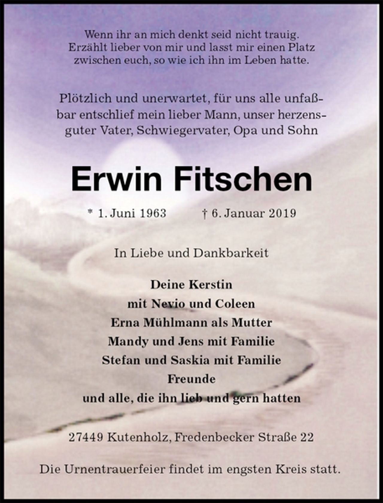 <p>Wenn ihr an mich denkt seid nicht trauig.<br />Erzählt lieber von mir und lasst mir einen Platz<br />zwischen euch, so wie ich ihn im Leben hatte.<br />Plötzlich und unerwartet, für uns alle unfaß-<br />bar entschlief mein lieber Mann, unser herzens-<br />guter Vater, Schwiegervater, Opa und Sohn<br />Erwin Fitschen<br />* 1. Juni 1963 † 6. Januar 2019<br />In Liebe und Dankbarkeit</p><p>Deine Kerstin<br />mit Nevio und Coleen<br />Erna Mühlmann als Mutter<br />Mandy und Jens mit Familie<br />Stefan und Saskia mit Familie<br />Freunde<br />und alle, die ihn lieb und gern hatten<br />27449 Kutenholz, Fredenbecker Straße 22</p><p>Die Urnentrauerfeier findet im engsten Kreis statt.</p>