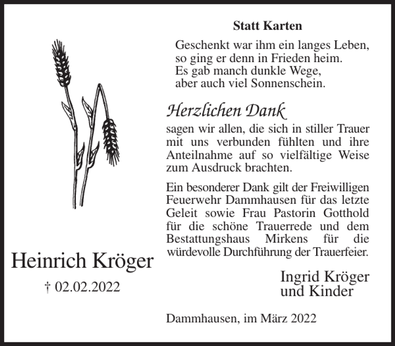 <p>Statt Karten<br />Geschenkt war ihm ein langes Leben,<br />so ging er denn in Frieden heim.<br />Es gab manch dunkle Wege,<br />aber auch viel Sonnenschein.<br />Herzlichen Dank<br />sagen wir allen, die sich in stiller Trauer<br />mit uns verbunden fühlten und ihre Anteilnahme auf so vielfältige Weise zum Ausdruck brachten.<br />Ein besonderer Dank gilt der Freiwilligen<br />Feuerwehr Dammhausen für das letzte Geleit sowie Frau Pastorin Gotthold für die schöne Trauerrede und dem<br />Bestattungshaus Mirkens für die<br />würdevolle Durchführung der Trauerfeier.<br />Dammhausen, im März 2022<br />Ingrid Kröger<br />und Kinder<br />Heinrich Kröger<br />† 02.02.2022</p>