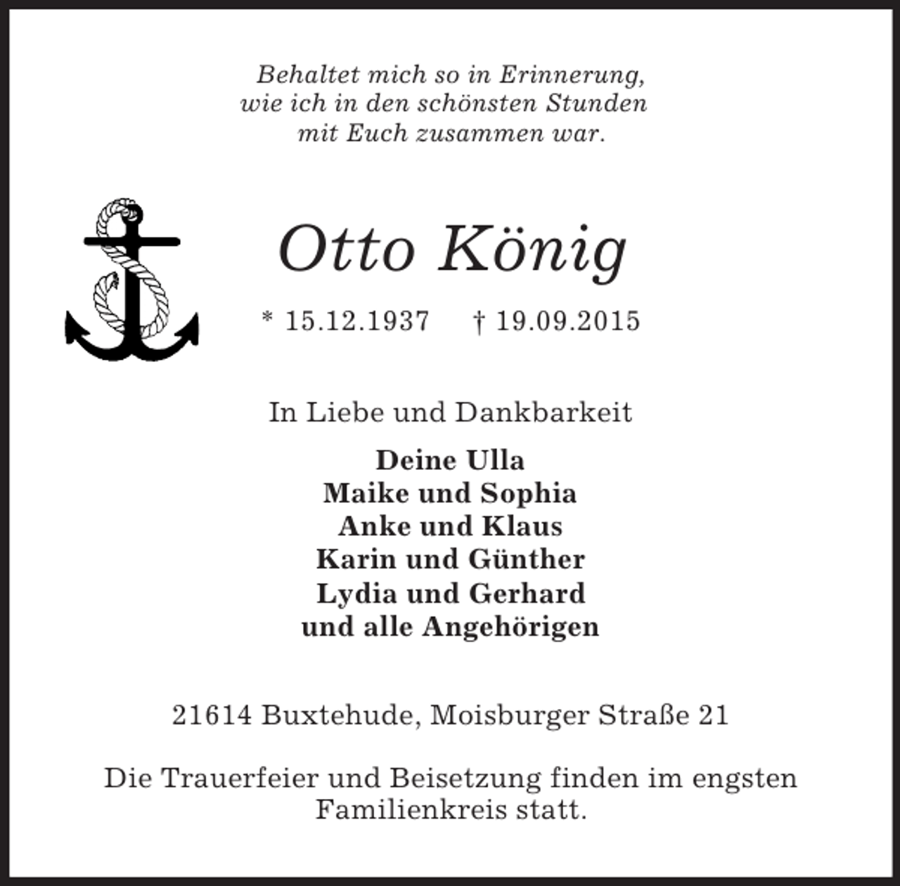 <p>Behaltet mich so in Erinnerung,<br />wie ich in den schönsten Stunden<br />mit Euch zusammen war.<br />Otto König<br />* 15.12.1937 † 19.09.2015<br />In Liebe und Dankbarkeit<br />Deine Ulla<br />Maike und Sophia<br />Anke und Klaus<br />Karin und Günther<br />Lydia und Gerhard<br />und alle Angehörigen<br />21614 Buxtehude, Moisburger Straße 21</p><p>Die Trauerfeier und Beisetzung finden im engsten<br />Familienkreis statt.</p>