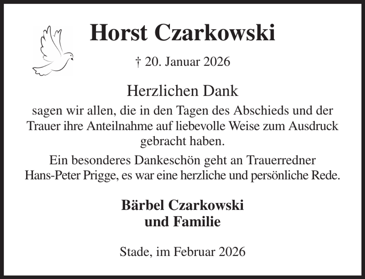 <p>Horst Czarkowski<br />† 20. Januar 2026<br />Herzlichen Dank<br />sagen wir allen, die in den Tagen des Abschieds und der Trauer ihre Anteilnahme auf liebevolle Weise zum Ausdruck gebracht haben.<br />Ein besonderes Dankeschön geht an Trauerredner<br />Hans-Peter Prigge, es war eine herzliche und persönliche Rede.<br />Bärbel Czarkowski<br />und Familie<br />Stade, im Februar 2026</p>