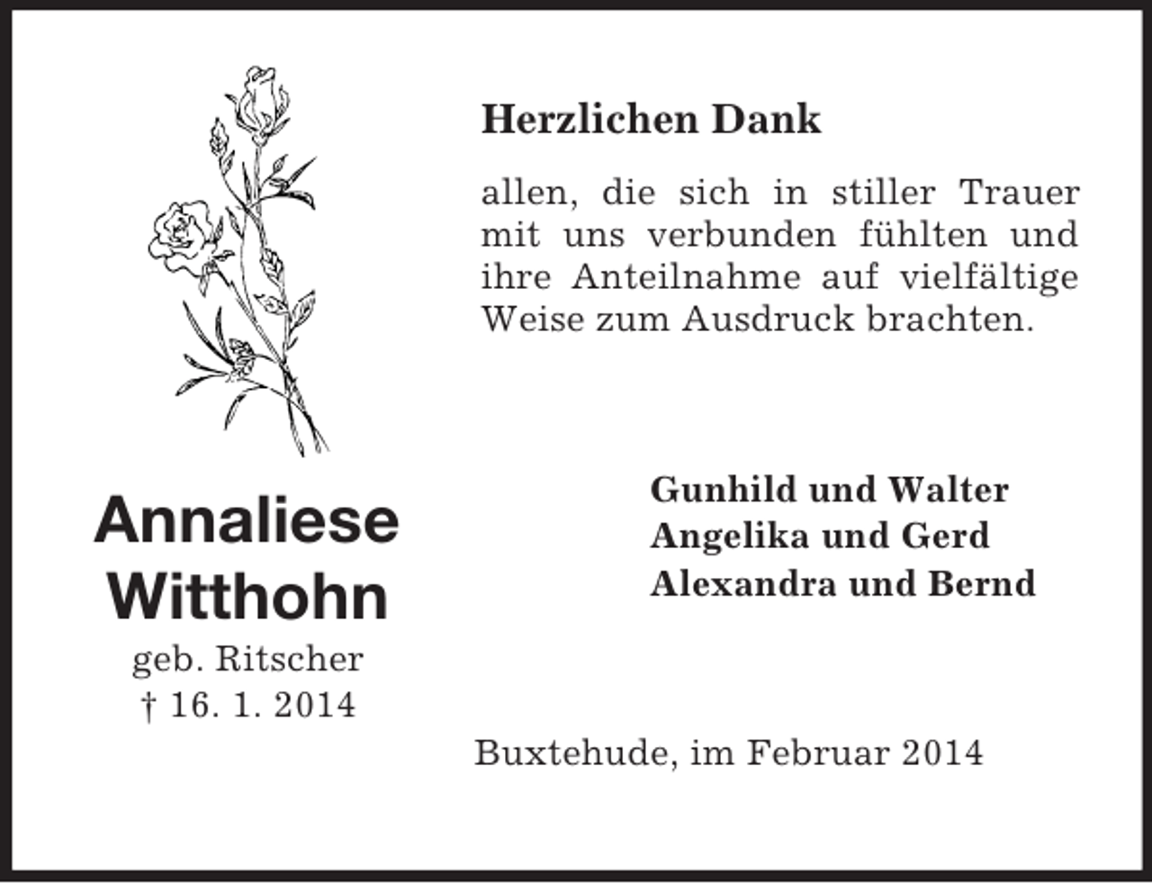 <p>Annaliese<br />Witthohn<br />geb. Ritscher<br />† 16. 1. 2014<br />Herzlichen Dank<br />allen, die sich in stiller Trauer mit uns verbunden fühlten und ihre Anteilnahme auf vielfältige Weise zum Ausdruck brachten.<br />Gunhild und Walter<br />Angelika und Gerd<br />Alexandra und Bernd<br />Buxtehude, im Februar 2014</p>