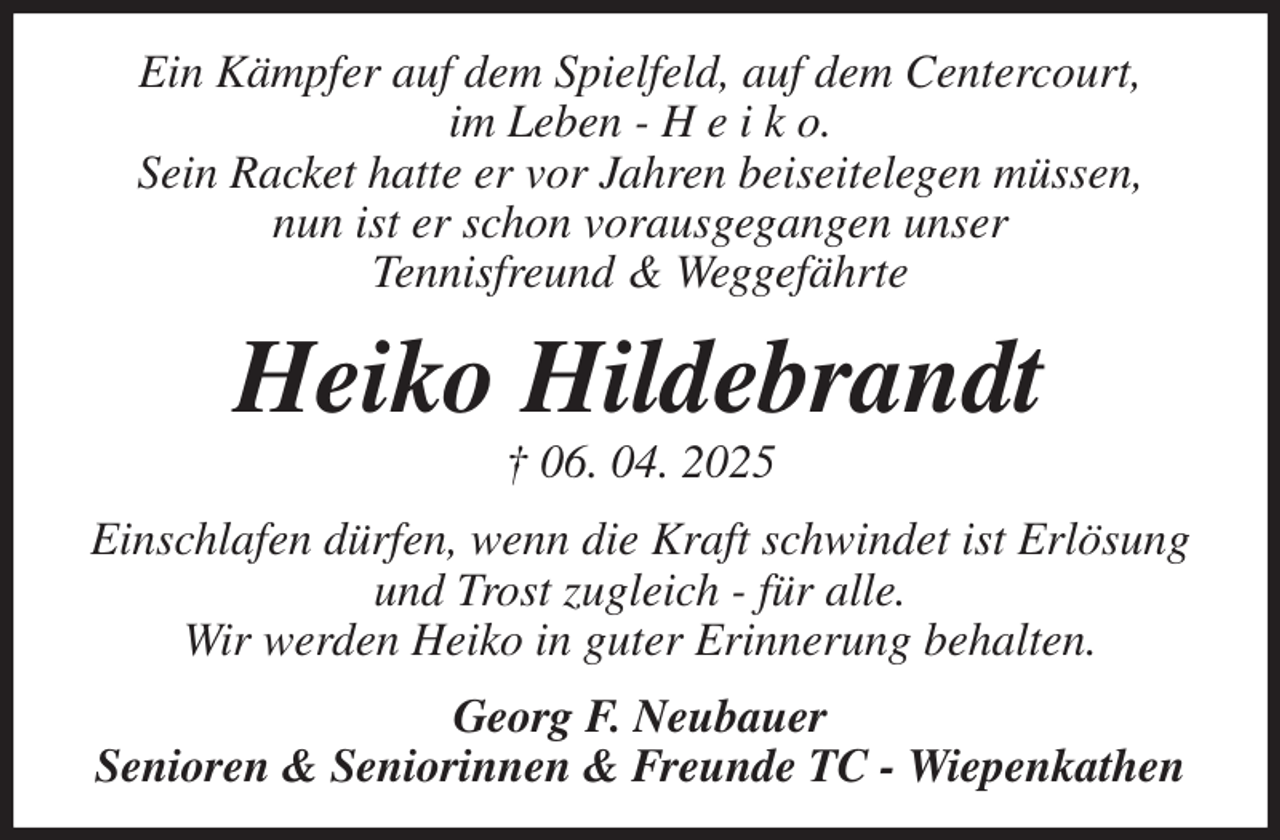 <p>Ein Kämpfer auf dem Spielfeld, auf dem Centercourt,<br />im Leben - H e i k o.<br />Sein Racket hatte er vor Jahren beiseitelegen müssen,<br />nun ist er schon vorausgegangen unser<br />Tennisfreund &amp; Weggefährte<br />Heiko Hildebrandt<br />† 06. 04. 2025<br />Einschlafen dürfen, wenn die Kraft schwindet ist Erlösung und Trost zugleich - für alle.<br />Wir werden Heiko in guter Erinnerung behalten.<br />Georg F. Neubauer<br />Senioren &amp; Seniorinnen &amp; Freunde TC - Wiepenkathen</p>