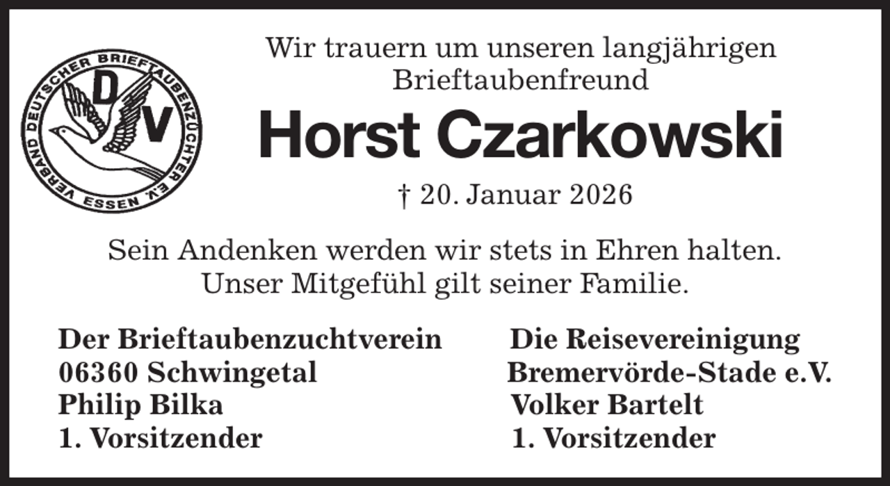<p>Wir trauern um unseren langjährigen<br />Brieftaubenfreund<br />Horst Czarkowski<br />† 20. Januar 2026<br />Sein Andenken werden wir stets in Ehren halten.<br />Unser Mitgefühl gilt seiner Familie.</p><p>Der Brieftaubenzuchtverein Die Reisevereinigung<br />06360 Schwingetal Bremervörde-Stade e.V.<br />Philip Bilka Volker Bartelt<br />1. Vorsitzender 1. Vorsitzender</p>