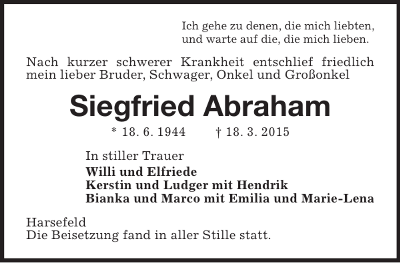 <p>Ich gehe zu denen, die mich liebten,<br />und warte auf die, die mich lieben.<br />Nach kurzer schwerer Krankheit entschlief friedlich mein lieber Bruder, Schwager, Onkel und Großonkel<br />Siegfried Abraham<br />* 18. 6. 1944 † 18. 3. 2015<br />In stiller Trauer<br />Willi und Elfriede<br />Kerstin und Ludger mit Hendrik<br />Bianka und Marco mit Emilia und Marie-Lena<br />Harsefeld<br />Die Beisetzung fand in aller Stille statt.</p>