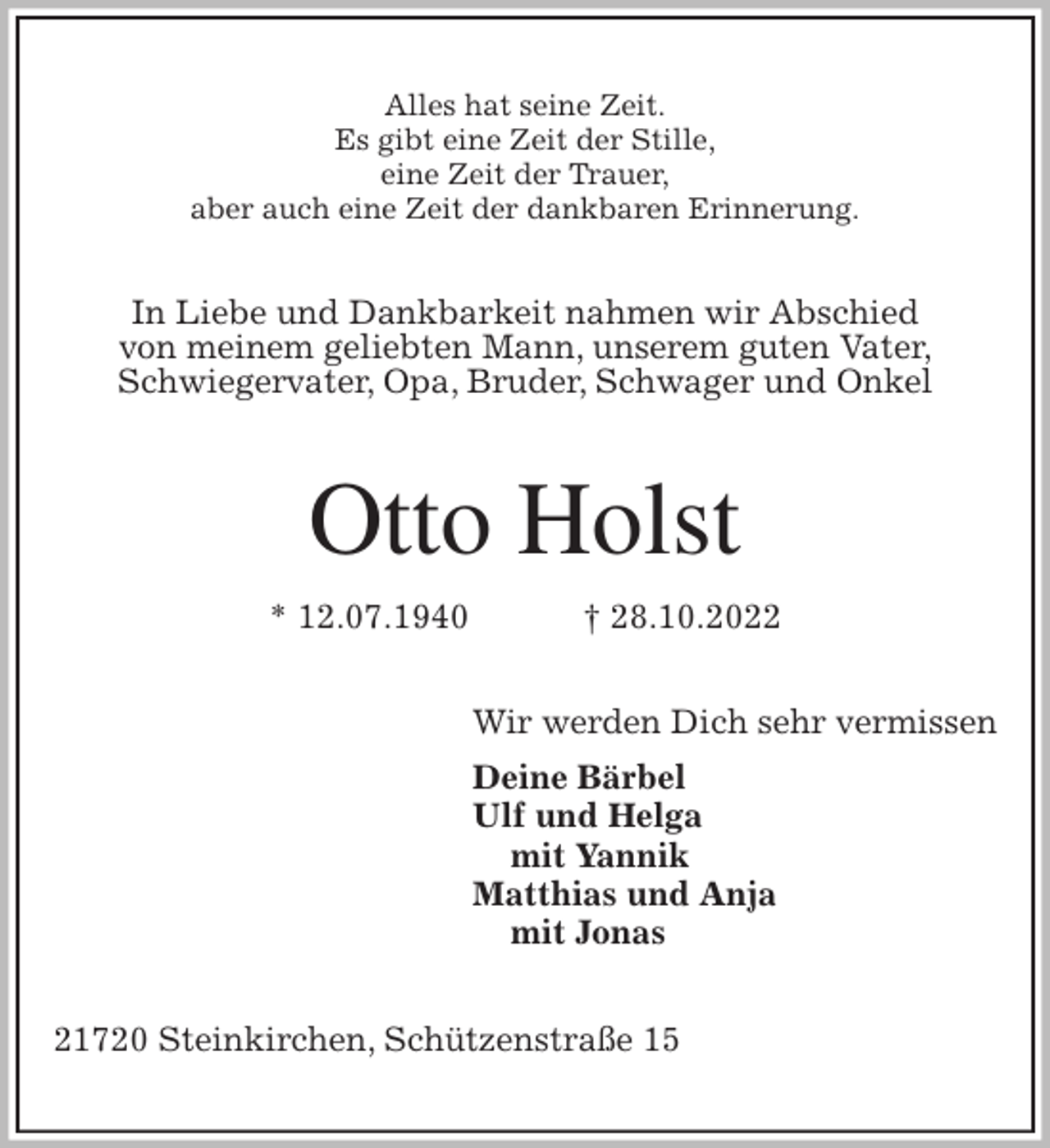 <p>Alles hat seine Zeit.<br />Es gibt eine Zeit der Stille,<br />eine Zeit der Trauer,<br />aber auch eine Zeit der dankbaren Erinnerung.<br />In Liebe und Dankbarkeit nahmen wir Abschied<br />von meinem geliebten Mann, unserem guten Vater,<br />Schwiegervater, Opa, Bruder, Schwager und Onkel<br />Otto Holst<br />* 12.07.1940 † 28.10.2022<br />Wir werden Dich sehr vermissen<br />Deine Bärbel<br />Ulf und Helga<br />mit Yannik<br />Matthias und Anja<br />mit Jonas<br />21720 Steinkirchen, Schützenstraße 15</p>
